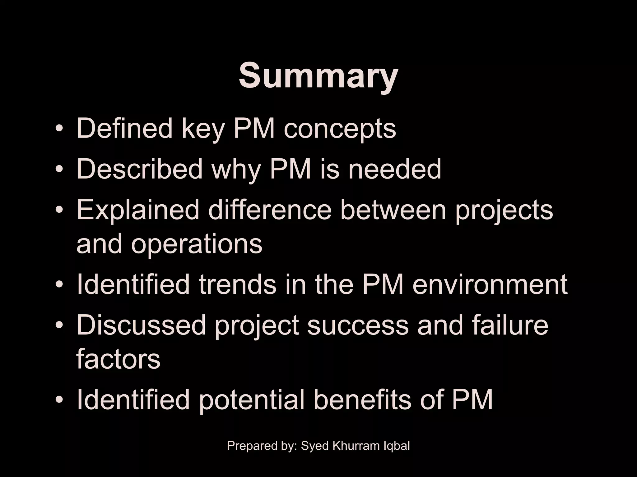 Summary
• Defined key PM concepts
• Described why PM is needed
• Explained difference between projects
  and operations
• Identified trends in the PM environment
• Discussed project success and failure
  factors
• Identified potential benefits of PM
             Prepared by: Syed Khurram Iqbal
 