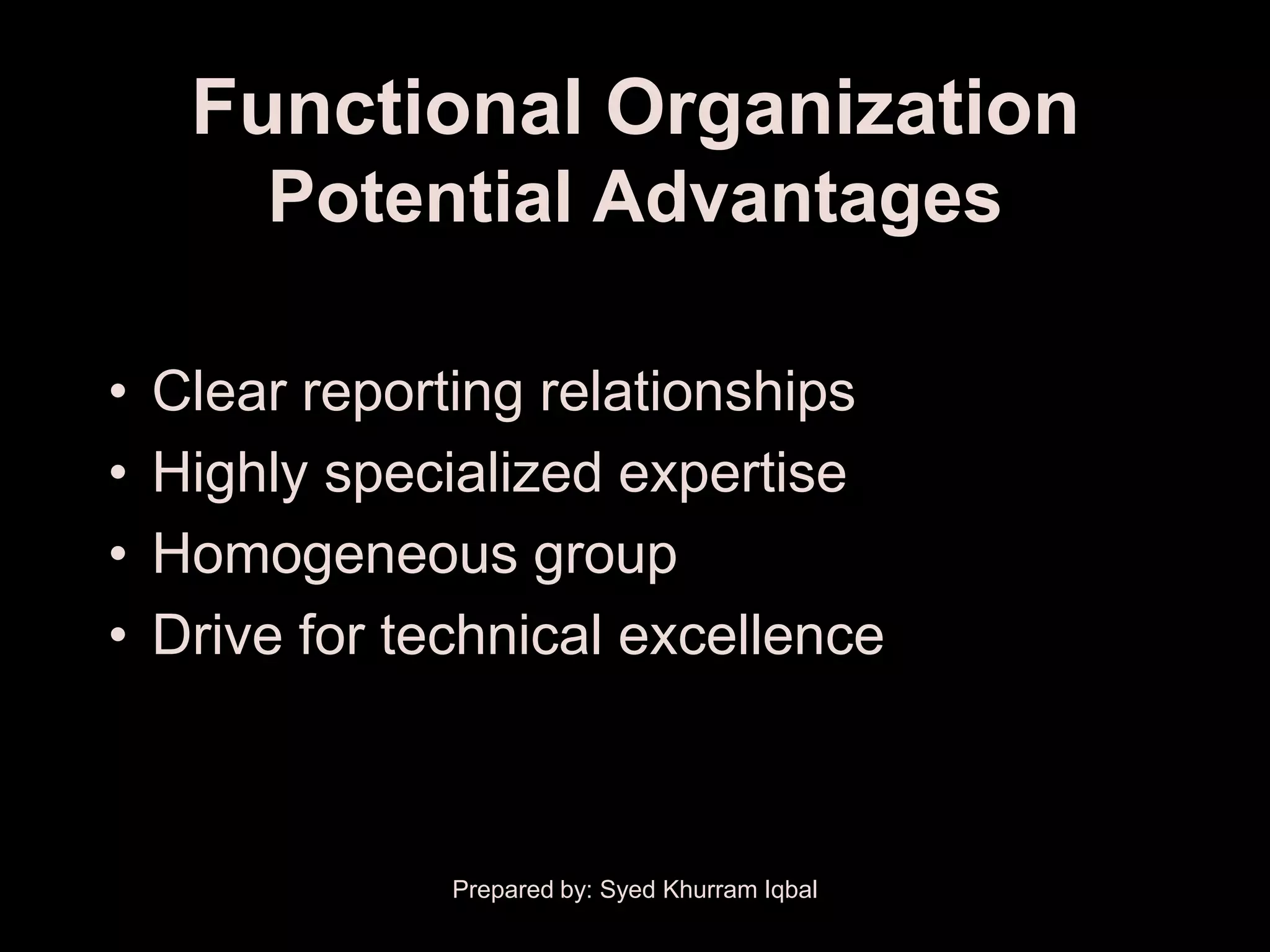 Functional Organization
        Potential Advantages

•   Clear reporting relationships
•   Highly specialized expertise
•   Homogeneous group
•   Drive for technical excellence



                Prepared by: Syed Khurram Iqbal
 