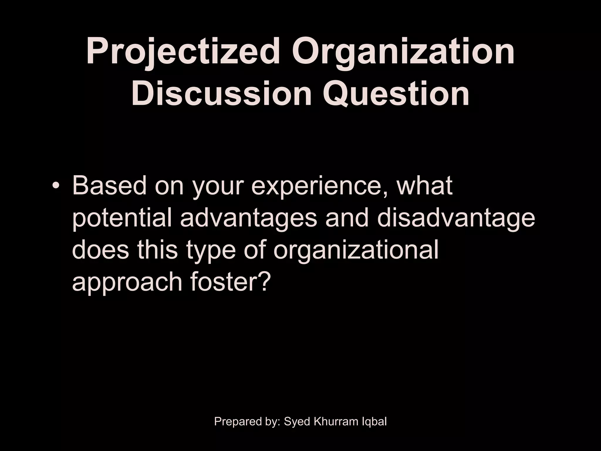 Projectized Organization
      Discussion Question

• Based on your experience, what
  potential advantages and disadvantage
  does this type of organizational
  approach foster?




             Prepared by: Syed Khurram Iqbal
 