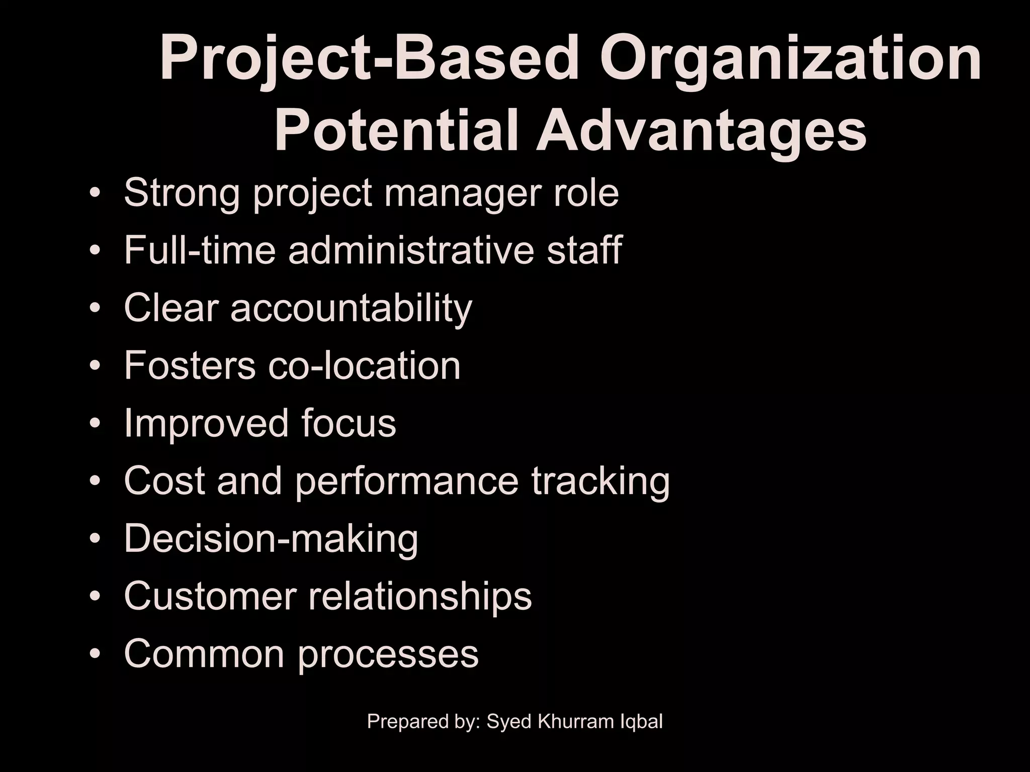 Project-Based Organization
            Potential Advantages
•   Strong project manager role
•   Full-time administrative staff
•   Clear accountability
•   Fosters co-location
•   Improved focus
•   Cost and performance tracking
•   Decision-making
•   Customer relationships
•   Common processes
                 Prepared by: Syed Khurram Iqbal
 