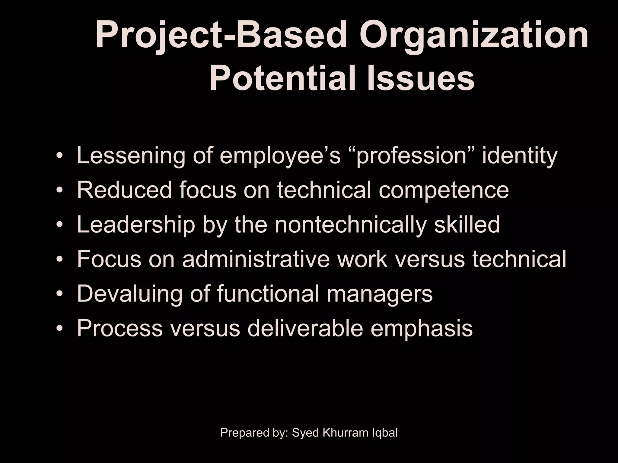 Project-Based Organization
                Potential Issues

•   Lessening of employee’s ―profession‖ identity
•   Reduced focus on technical competence
•   Leadership by the nontechnically skilled
•   Focus on administrative work versus technical
•   Devaluing of functional managers
•   Process versus deliverable emphasis



                 Prepared by: Syed Khurram Iqbal
 