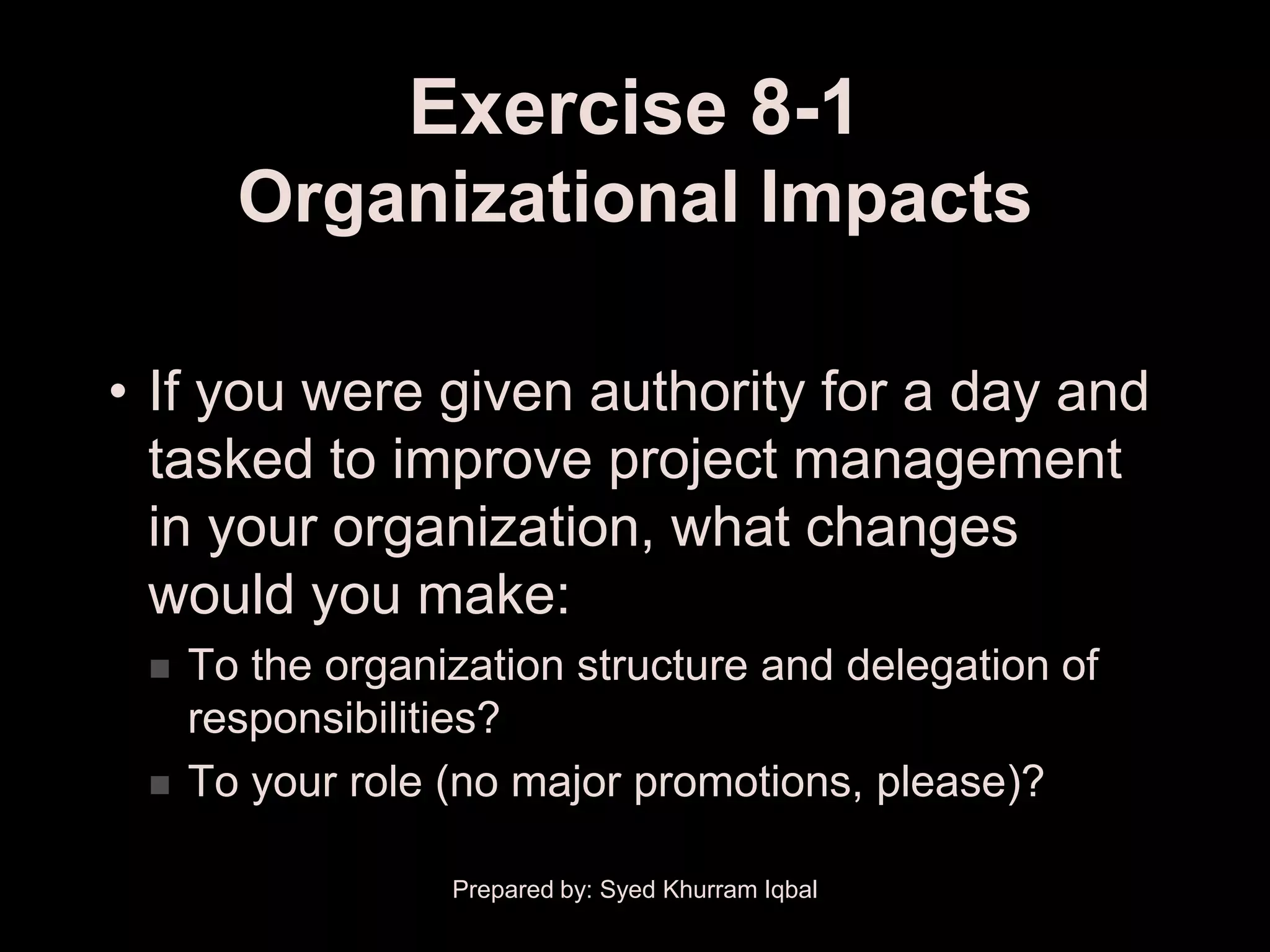 Exercise 8-1
       Organizational Impacts

• If you were given authority for a day and
  tasked to improve project management
  in your organization, what changes
  would you make:
    To the organization structure and delegation of
     responsibilities?
    To your role (no major promotions, please)?

                  Prepared by: Syed Khurram Iqbal
 