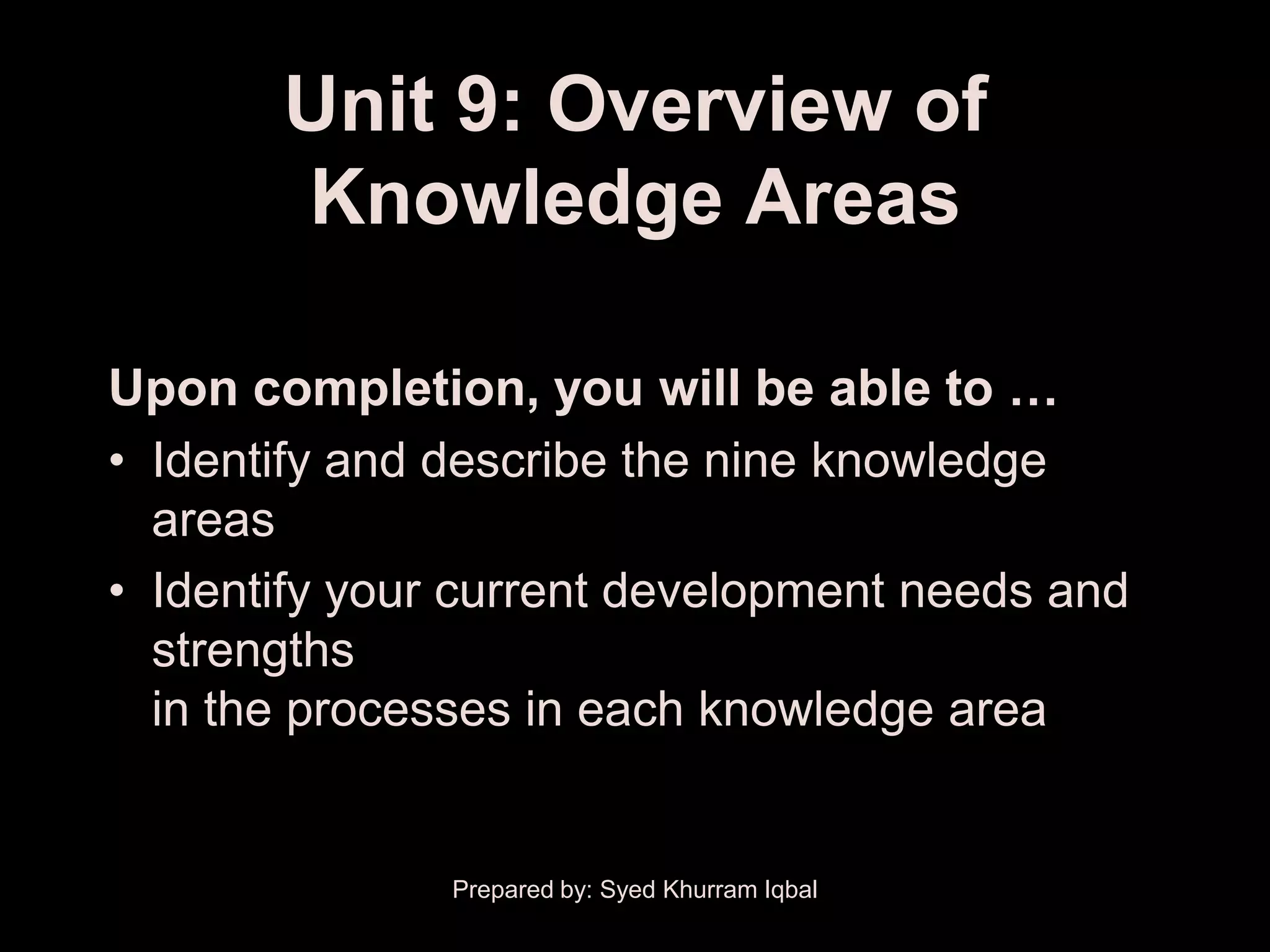 Unit 9: Overview of
       Knowledge Areas

Upon completion, you will be able to …
• Identify and describe the nine knowledge
  areas
• Identify your current development needs and
  strengths
  in the processes in each knowledge area


               Prepared by: Syed Khurram Iqbal
 
