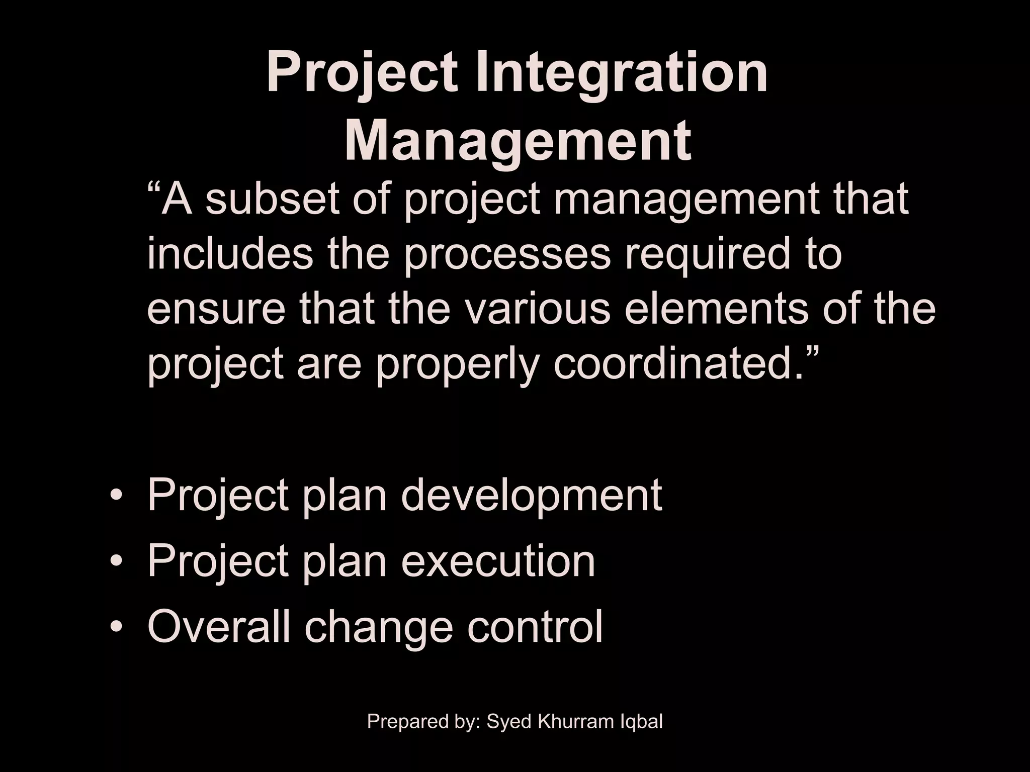 Project Integration
          Management
 ―A subset of project management that
 includes the processes required to
 ensure that the various elements of the
 project are properly coordinated.‖

• Project plan development
• Project plan execution
• Overall change control
            Prepared by: Syed Khurram Iqbal
 