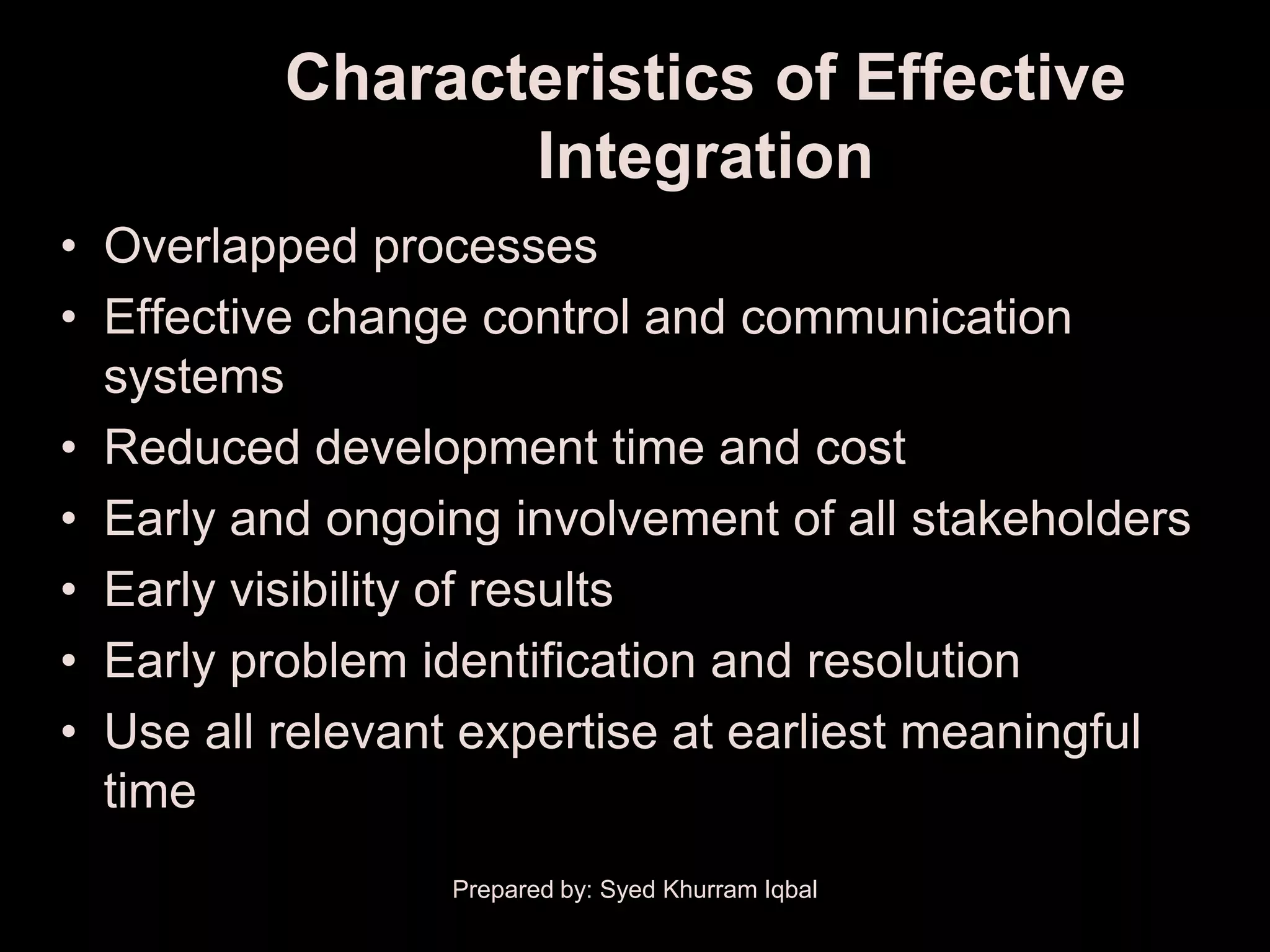 Characteristics of Effective
                 Integration
• Overlapped processes
• Effective change control and communication
  systems
• Reduced development time and cost
• Early and ongoing involvement of all stakeholders
• Early visibility of results
• Early problem identification and resolution
• Use all relevant expertise at earliest meaningful
  time
                 Prepared by: Syed Khurram Iqbal
 