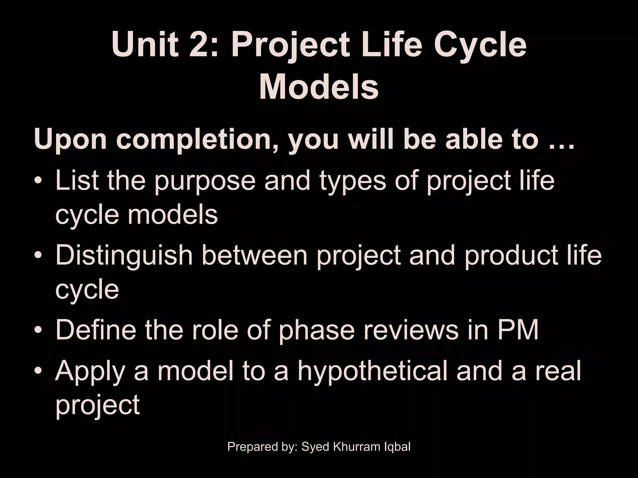 Unit 2: Project Life Cycle
               Models
Upon completion, you will be able to …
• List the purpose and types of project life
  cycle models
• Distinguish between project and product life
  cycle
• Define the role of phase reviews in PM
• Apply a model to a hypothetical and a real
  project
               Prepared by: Syed Khurram Iqbal
 