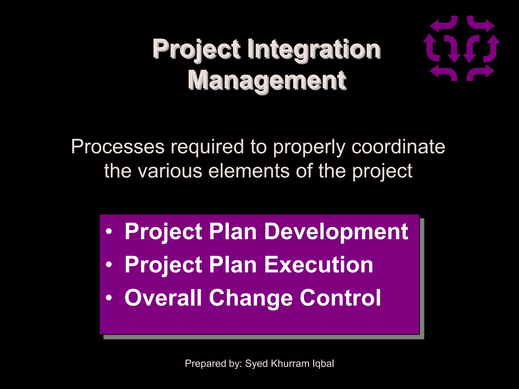 Project Integration
          Management

Processes required to properly coordinate
   the various elements of the project


   • Project Plan Development
   • Project Plan Execution
   • Overall Change Control

            Prepared by: Syed Khurram Iqbal
 