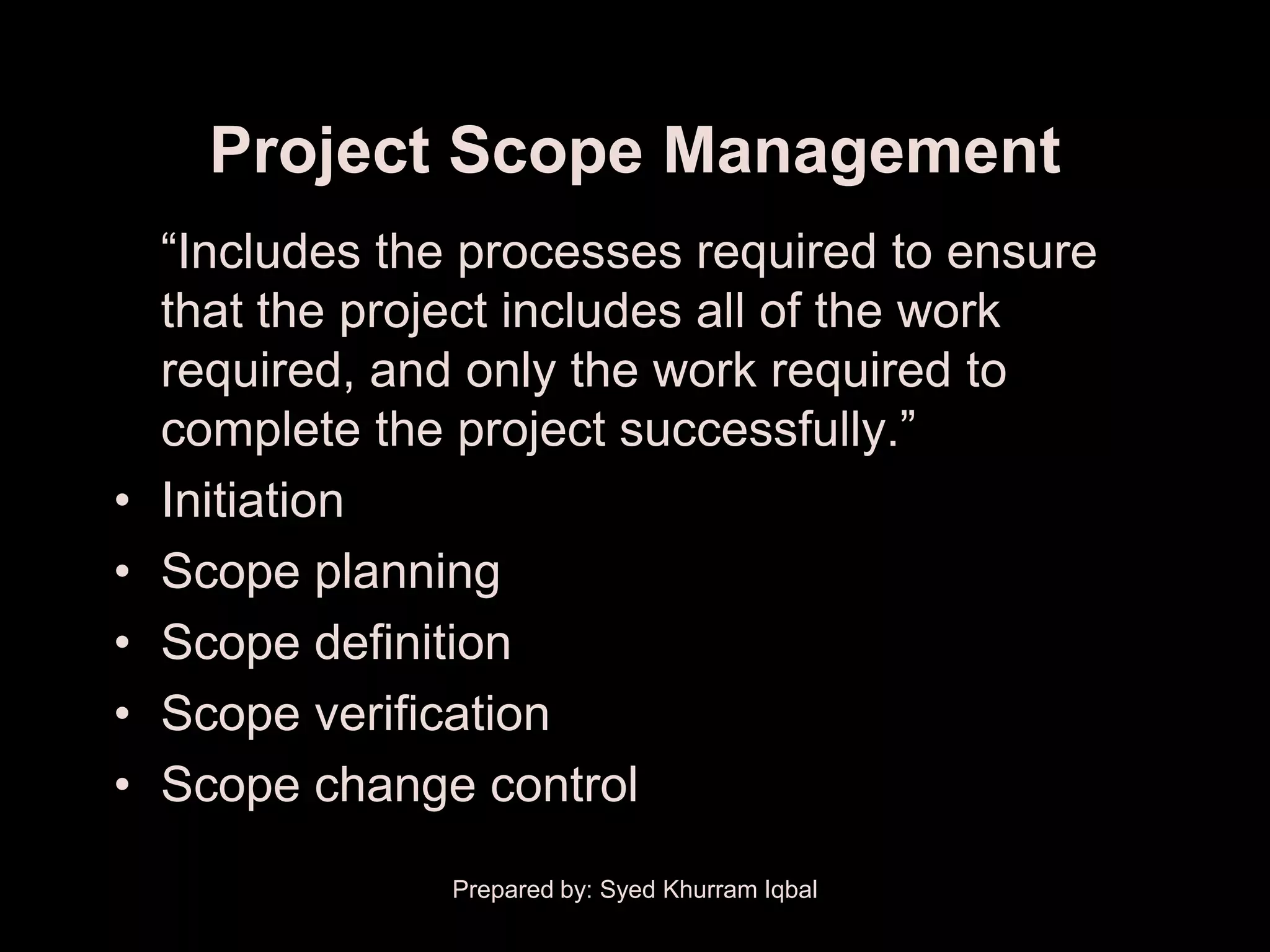 Project Scope Management
    ―Includes the processes required to ensure
    that the project includes all of the work
    required, and only the work required to
    complete the project successfully.‖
•   Initiation
•   Scope planning
•   Scope definition
•   Scope verification
•   Scope change control
                 Prepared by: Syed Khurram Iqbal
 