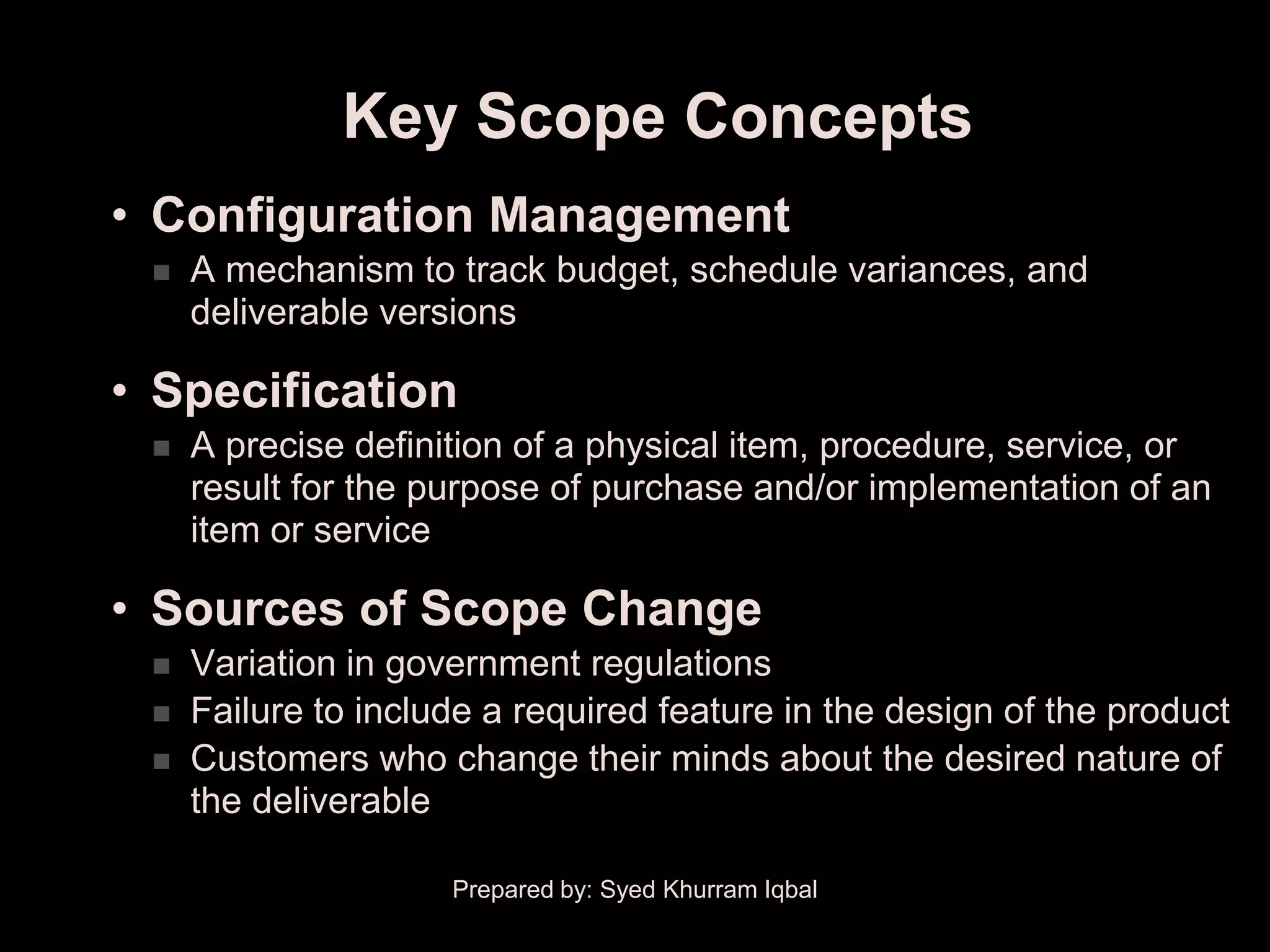 Key Scope Concepts
• Configuration Management
    A mechanism to track budget, schedule variances, and
     deliverable versions

• Specification
    A precise definition of a physical item, procedure, service, or
     result for the purpose of purchase and/or implementation of an
     item or service

• Sources of Scope Change
    Variation in government regulations
    Failure to include a required feature in the design of the product
    Customers who change their minds about the desired nature of
     the deliverable

                     Prepared by: Syed Khurram Iqbal
 