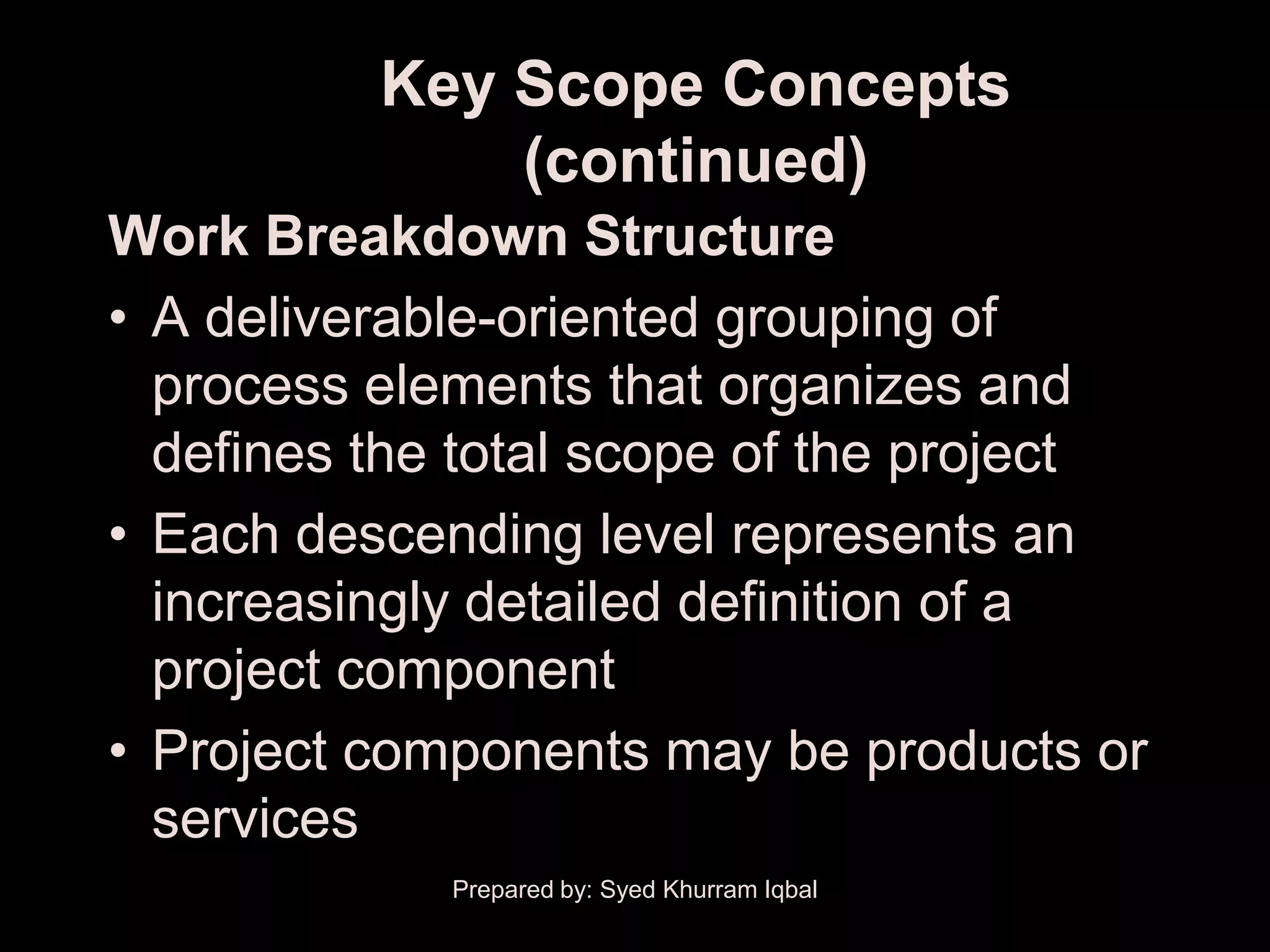 Key Scope Concepts
              (continued)
Work Breakdown Structure
• A deliverable-oriented grouping of
  process elements that organizes and
  defines the total scope of the project
• Each descending level represents an
  increasingly detailed definition of a
  project component
• Project components may be products or
  services
             Prepared by: Syed Khurram Iqbal
 