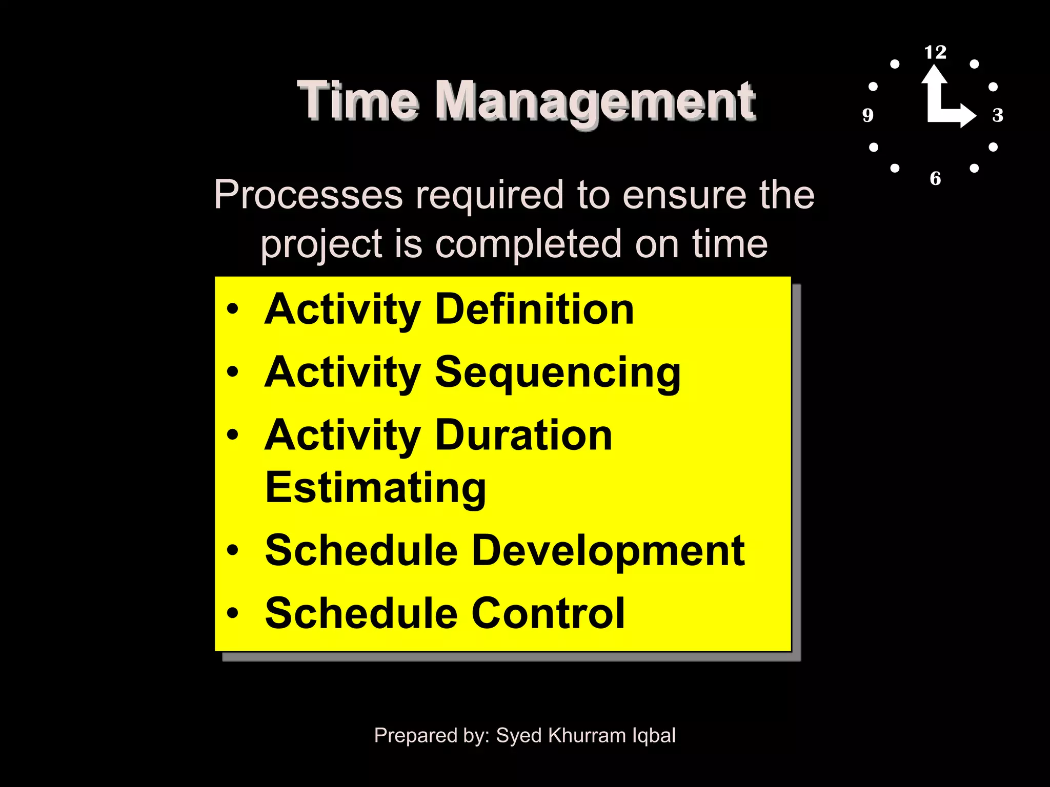 Time Management
Processes required to ensure the
  project is completed on time
• Activity Definition
• Activity Sequencing
• Activity Duration
  Estimating
• Schedule Development
• Schedule Control

        Prepared by: Syed Khurram Iqbal
 