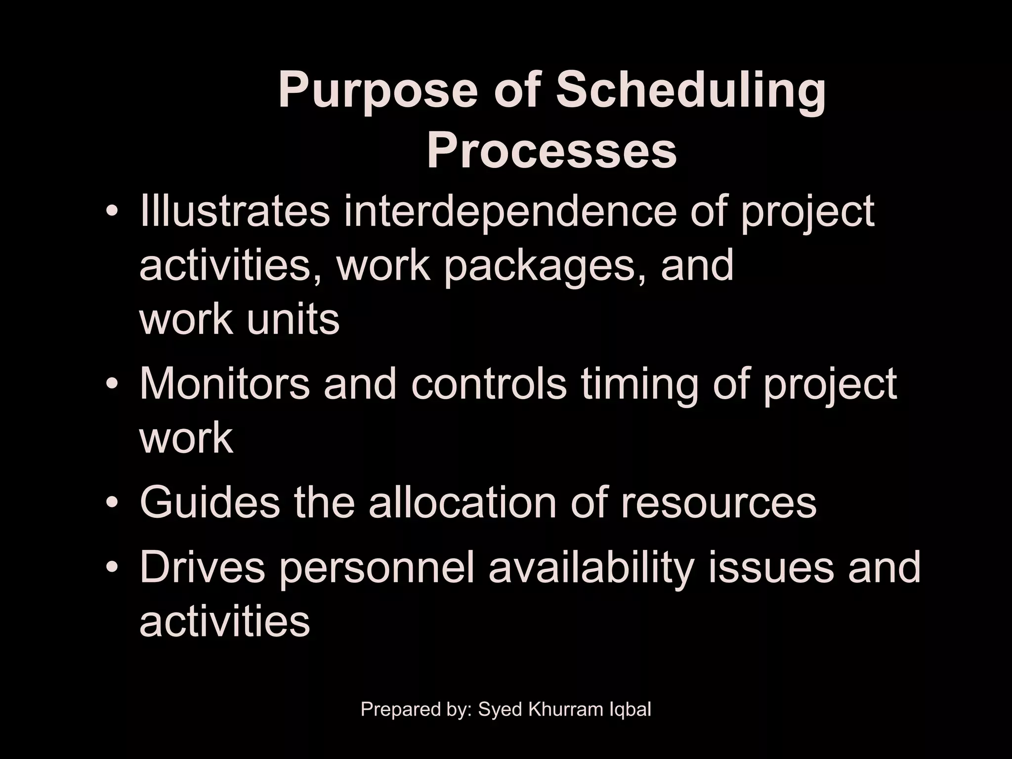 Purpose of Scheduling
             Processes
• Illustrates interdependence of project
  activities, work packages, and
  work units
• Monitors and controls timing of project
  work
• Guides the allocation of resources
• Drives personnel availability issues and
  activities
             Prepared by: Syed Khurram Iqbal
 