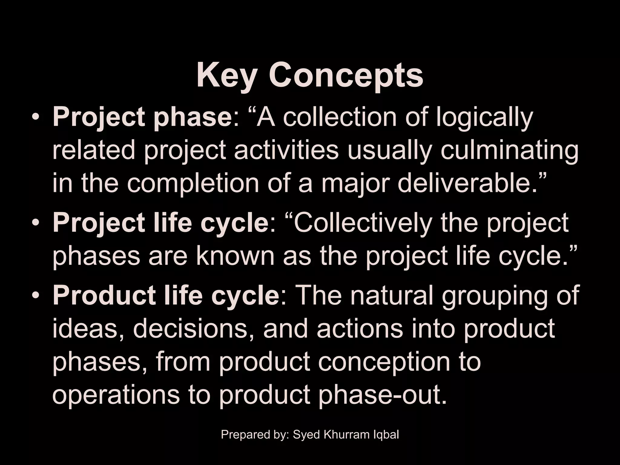 Key Concepts
• Project phase: ―A collection of logically
  related project activities usually culminating
  in the completion of a major deliverable.‖
• Project life cycle: ―Collectively the project
  phases are known as the project life cycle.‖
• Product life cycle: The natural grouping of
  ideas, decisions, and actions into product
  phases, from product conception to
  operations to product phase-out.
                Prepared by: Syed Khurram Iqbal
 