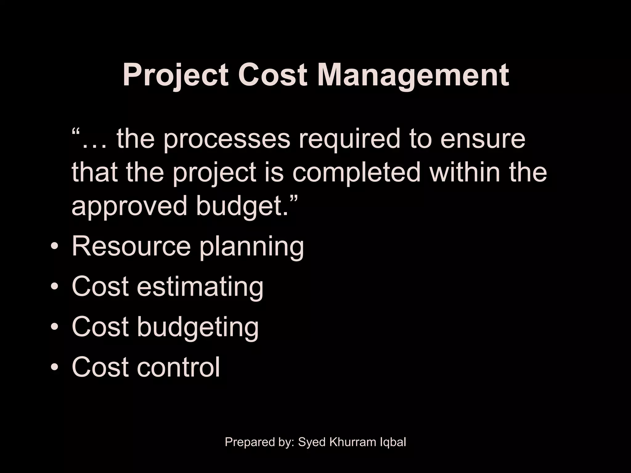 Project Cost Management
    ―… the processes required to ensure
    that the project is completed within the
    approved budget.‖
•   Resource planning
•   Cost estimating
•   Cost budgeting
•   Cost control

                Prepared by: Syed Khurram Iqbal
 