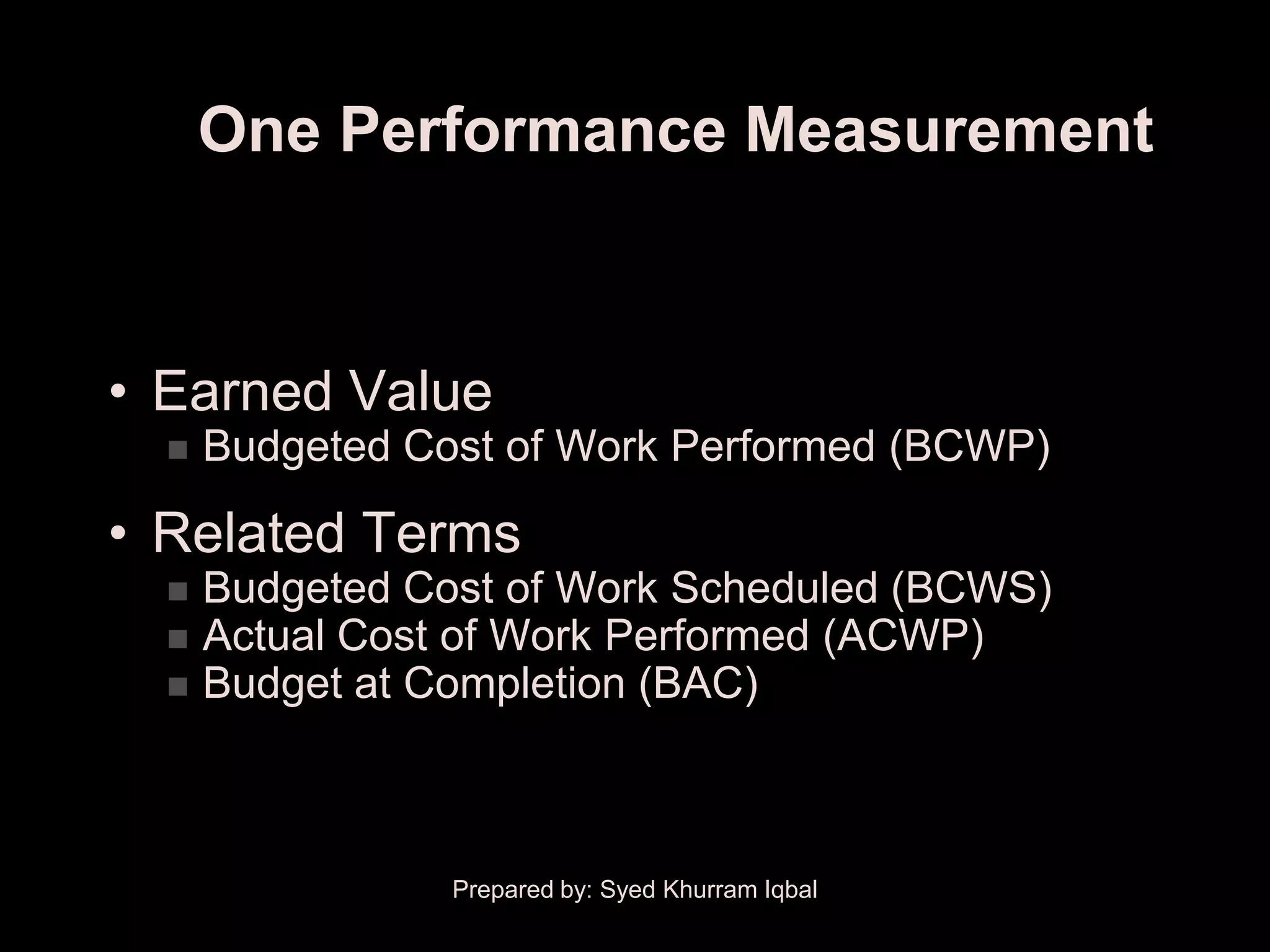 One Performance Measurement



• Earned Value
     Budgeted Cost of Work Performed (BCWP)

• Related Terms
     Budgeted Cost of Work Scheduled (BCWS)
     Actual Cost of Work Performed (ACWP)
     Budget at Completion (BAC)



                 Prepared by: Syed Khurram Iqbal
 