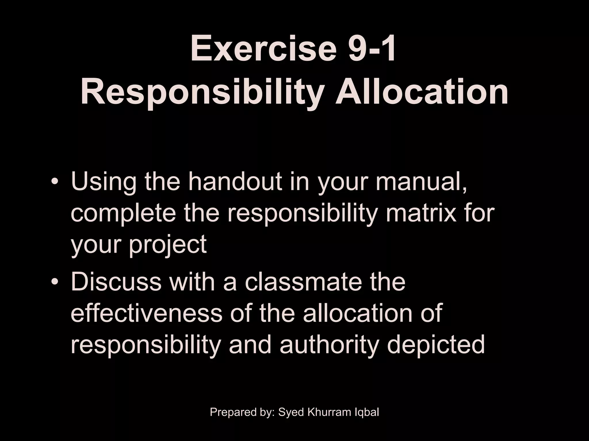 Exercise 9-1
  Responsibility Allocation

• Using the handout in your manual,
  complete the responsibility matrix for
  your project
• Discuss with a classmate the
  effectiveness of the allocation of
  responsibility and authority depicted

              Prepared by: Syed Khurram Iqbal
 