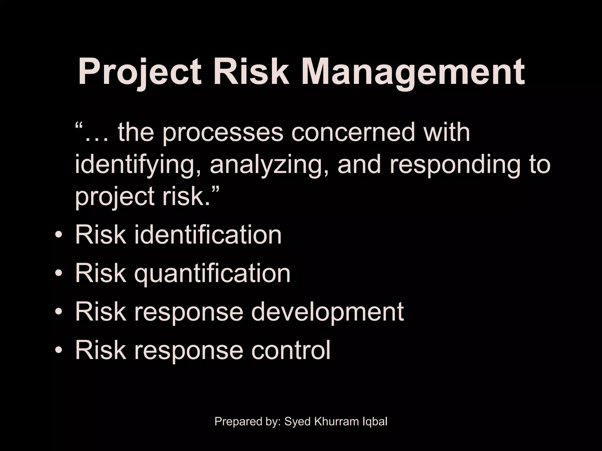 Project Risk Management
    ―… the processes concerned with
    identifying, analyzing, and responding to
    project risk.‖
•   Risk identification
•   Risk quantification
•   Risk response development
•   Risk response control

                Prepared by: Syed Khurram Iqbal
 