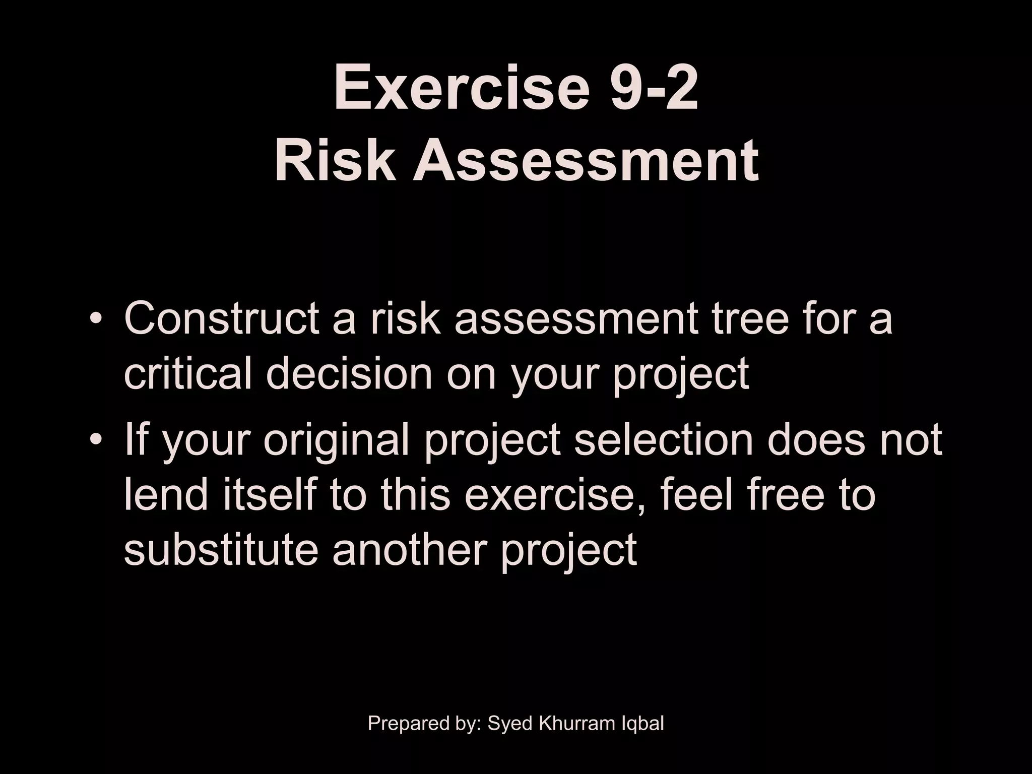 Exercise 9-2
         Risk Assessment

• Construct a risk assessment tree for a
  critical decision on your project
• If your original project selection does not
  lend itself to this exercise, feel free to
  substitute another project


              Prepared by: Syed Khurram Iqbal
 