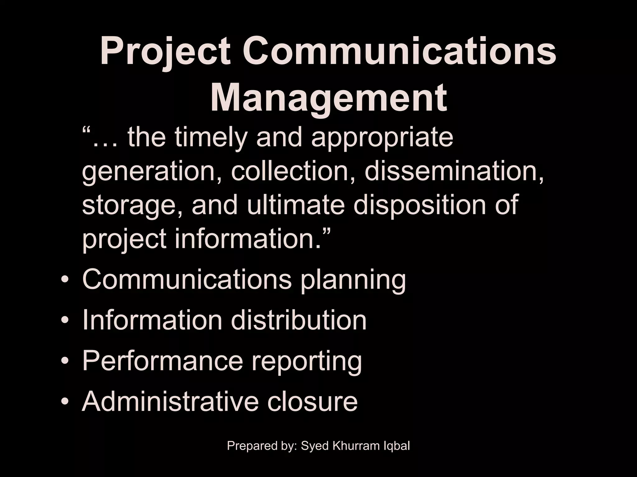Project Communications
           Management
    ―… the timely and appropriate
    generation, collection, dissemination,
    storage, and ultimate disposition of
    project information.‖
•   Communications planning
•   Information distribution
•   Performance reporting
•   Administrative closure
               Prepared by: Syed Khurram Iqbal
 