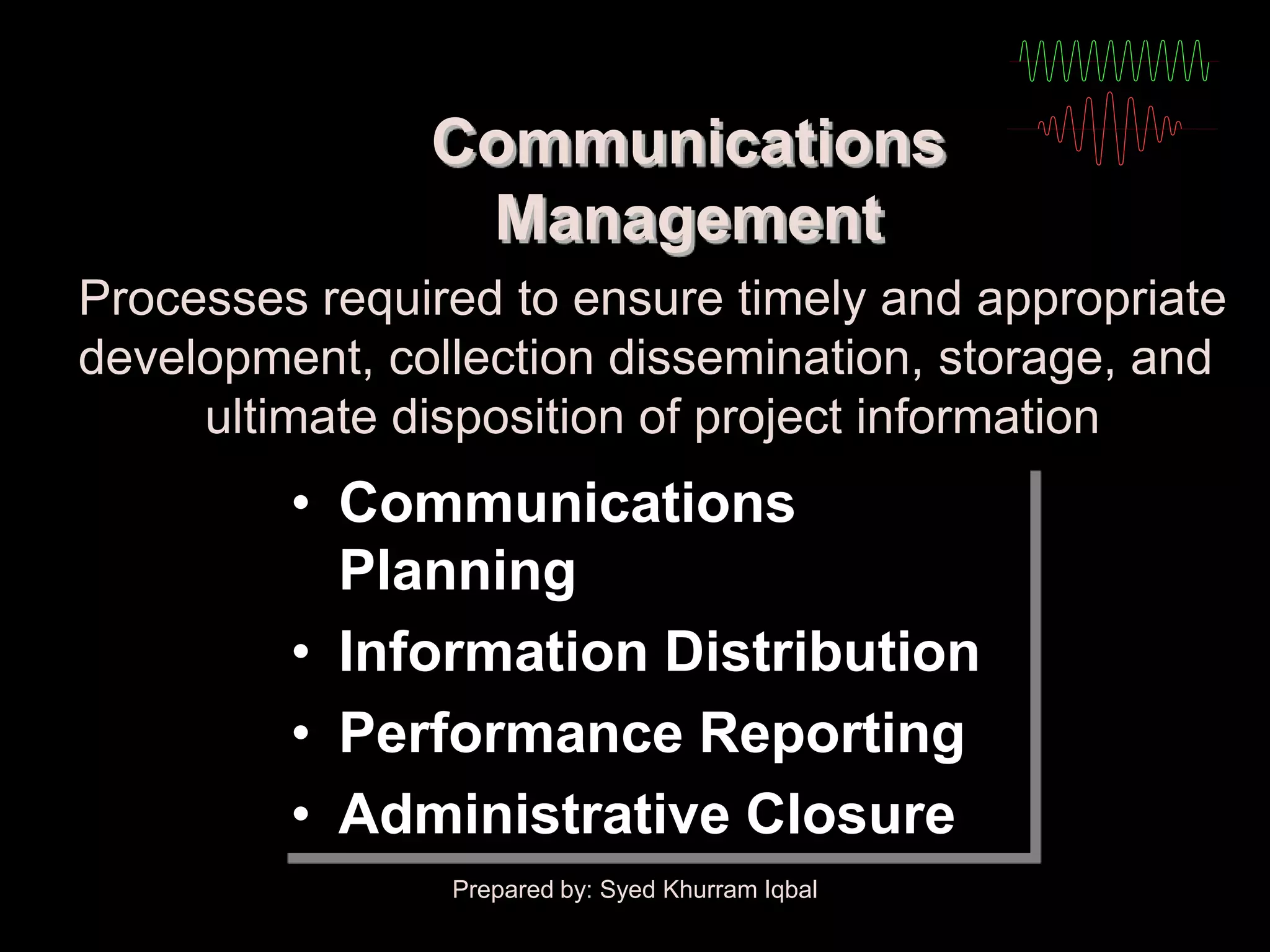 Communications
                Management
Processes required to ensure timely and appropriate
development, collection dissemination, storage, and
     ultimate disposition of project information
         • Communications
           Planning
         • Information Distribution
         • Performance Reporting
         • Administrative Closure
                Prepared by: Syed Khurram Iqbal
 