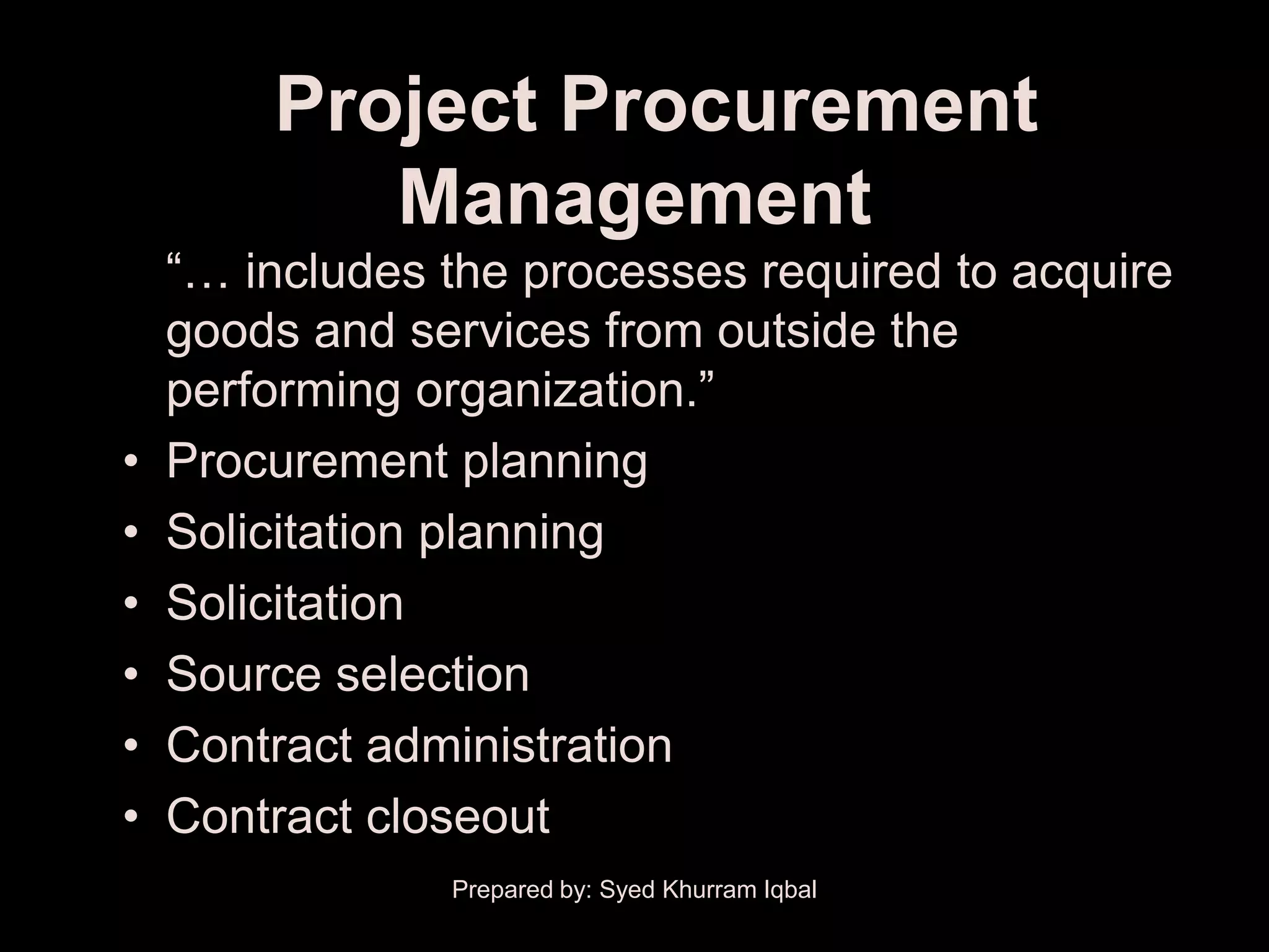 Project Procurement
           Management
    ―… includes the processes required to acquire
    goods and services from outside the
    performing organization.‖
•   Procurement planning
•   Solicitation planning
•   Solicitation
•   Source selection
•   Contract administration
•   Contract closeout
                Prepared by: Syed Khurram Iqbal
 