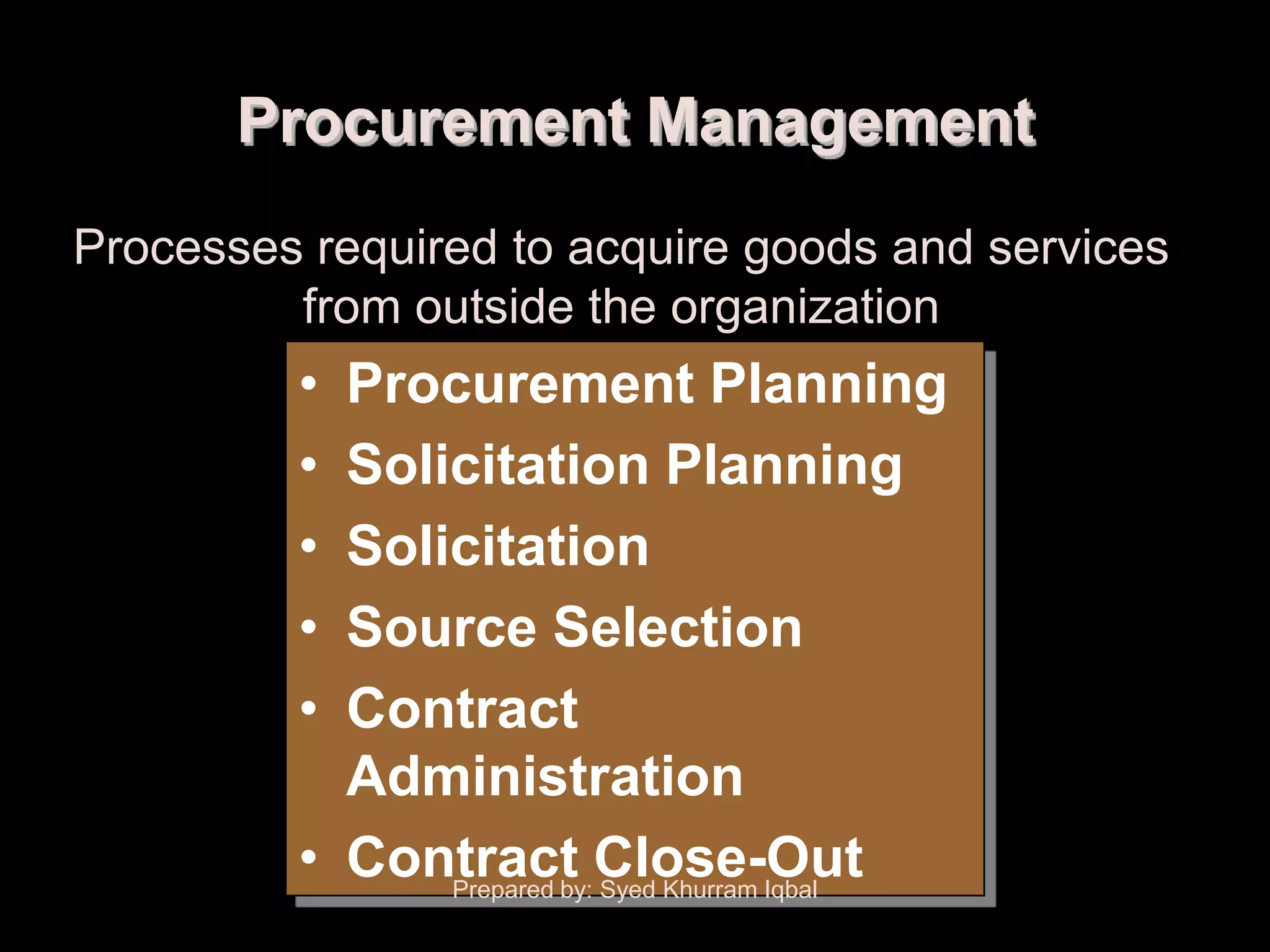 Procurement Management
Processes required to acquire goods and services
         from outside the organization
         • Procurement Planning
         • Solicitation Planning
         • Solicitation
         • Source Selection
         • Contract
           Administration
         • Contract Close-Out
               Prepared by: Syed Khurram Iqbal
 