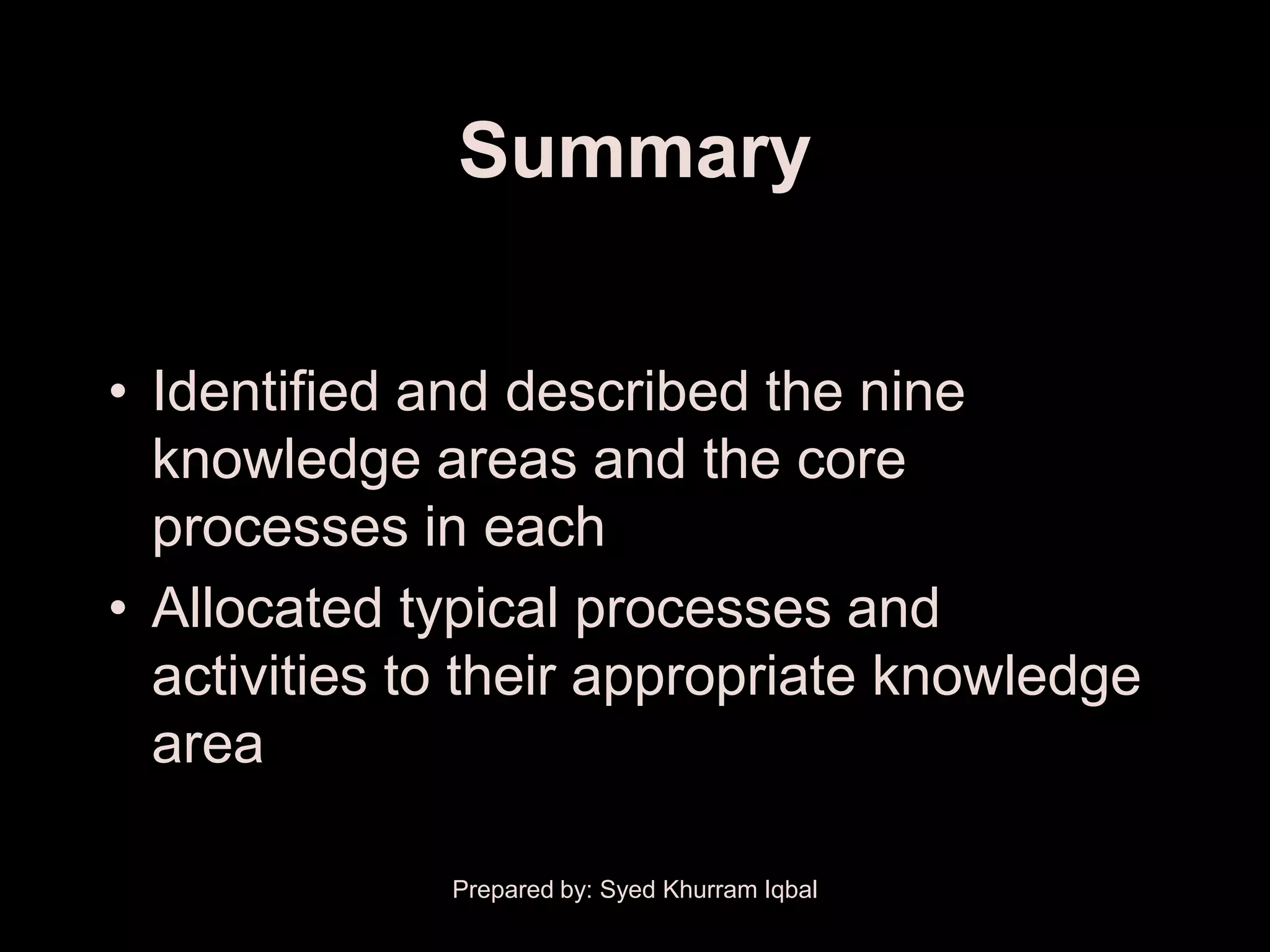 Summary


• Identified and described the nine
  knowledge areas and the core
  processes in each
• Allocated typical processes and
  activities to their appropriate knowledge
  area

              Prepared by: Syed Khurram Iqbal
 