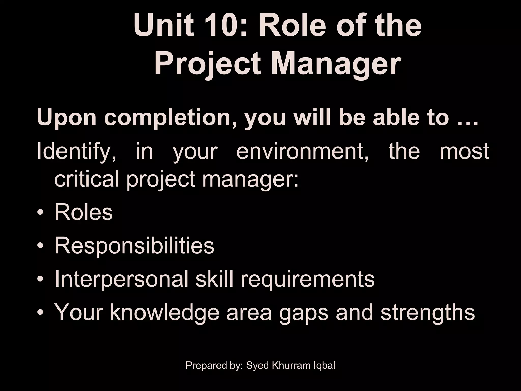 Unit 10: Role of the
         Project Manager
Upon completion, you will be able to …
Identify, in your environment, the most
  critical project manager:
• Roles
• Responsibilities
• Interpersonal skill requirements
• Your knowledge area gaps and strengths

             Prepared by: Syed Khurram Iqbal
 