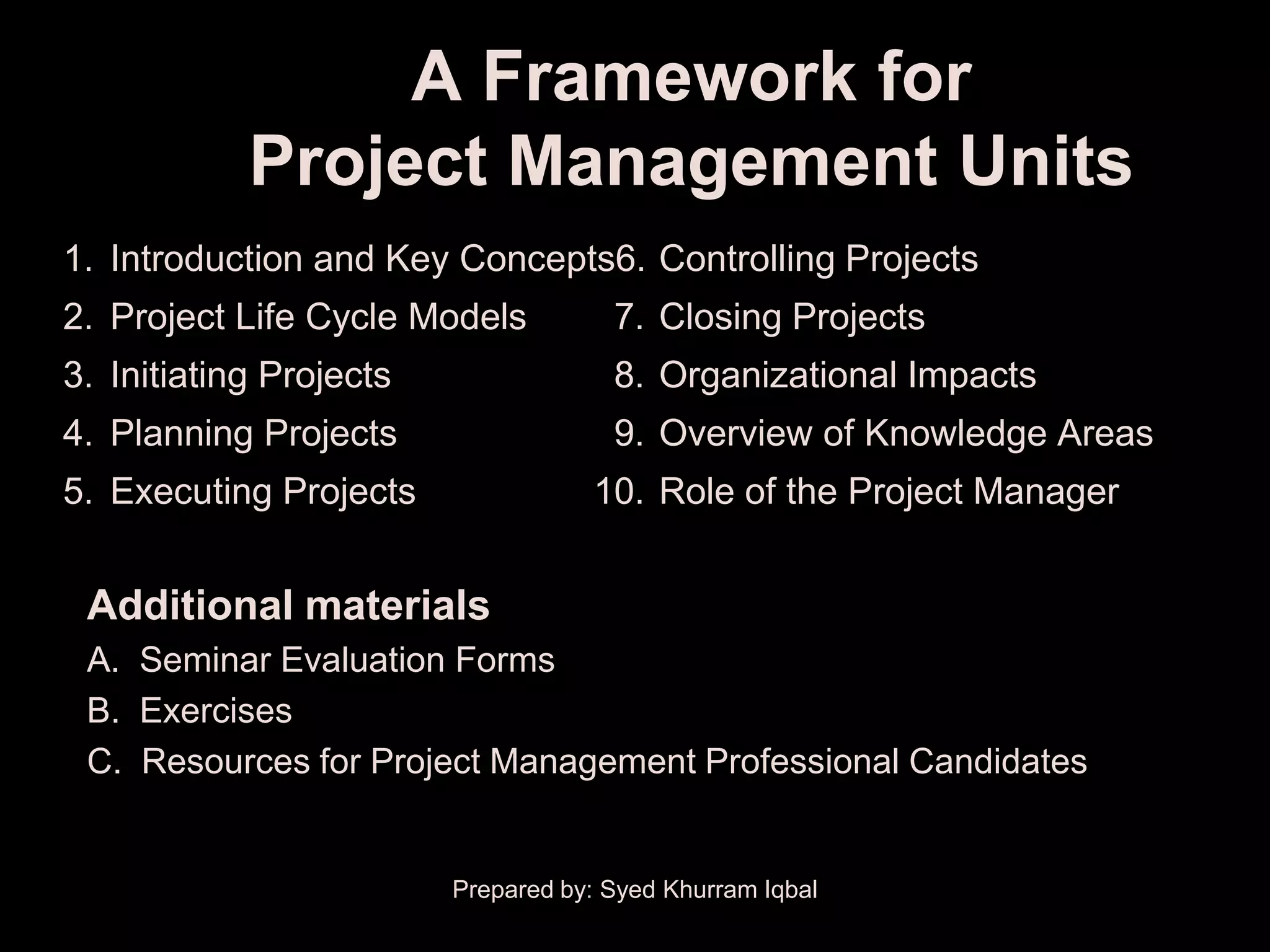A Framework for
            Project Management Units
1. Introduction and Key Concepts6. Controlling Projects
2. Project Life Cycle Models          7. Closing Projects
3. Initiating Projects                8. Organizational Impacts
4. Planning Projects                  9. Overview of Knowledge Areas
5. Executing Projects               10. Role of the Project Manager


 Additional materials
 A. Seminar Evaluation Forms
 B. Exercises
 C. Resources for Project Management Professional Candidates


                         Prepared by: Syed Khurram Iqbal
 