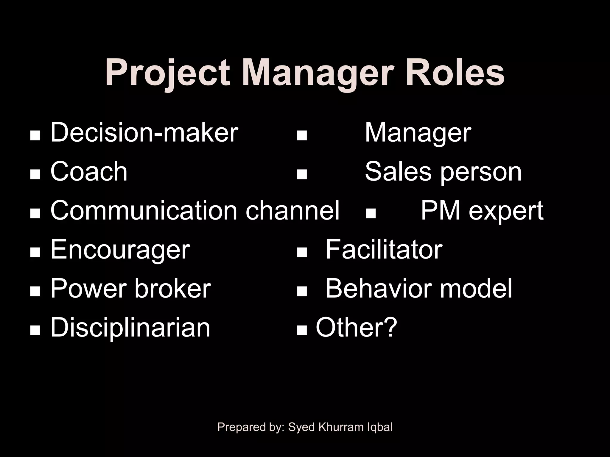 Project Manager Roles
   Decision-maker       Manager
   Coach                Sales person
   Communication channel      PM expert
   Encourager        Facilitator

   Power broker      Behavior model

   Disciplinarian    Other?




                Prepared by: Syed Khurram Iqbal
 