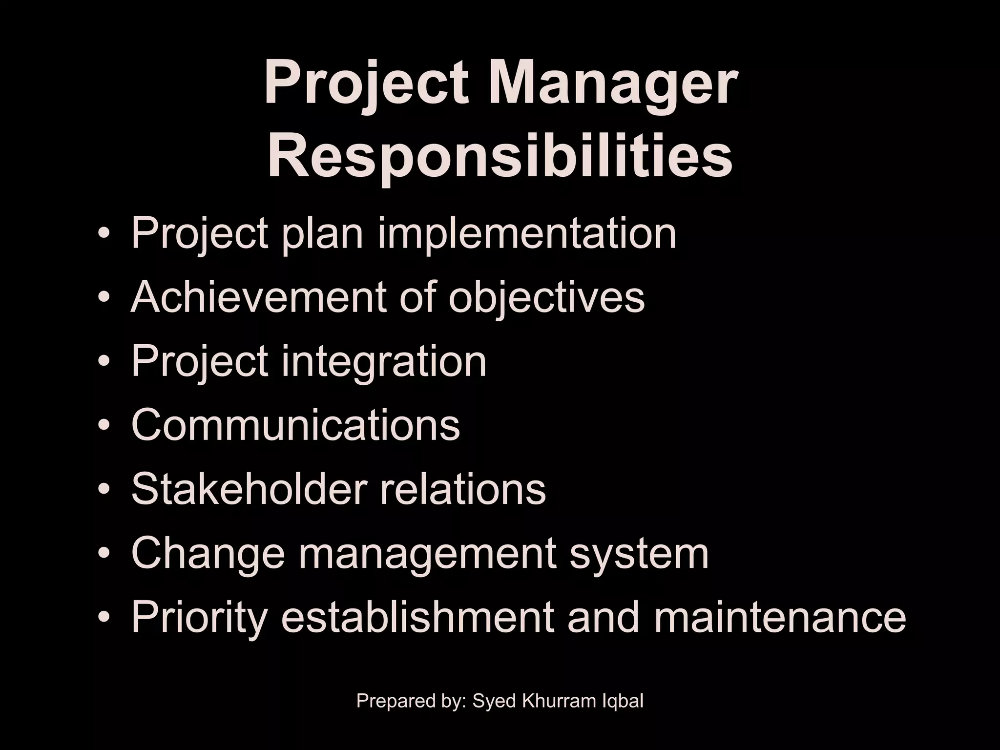 Project Manager
          Responsibilities
•   Project plan implementation
•   Achievement of objectives
•   Project integration
•   Communications
•   Stakeholder relations
•   Change management system
•   Priority establishment and maintenance
               Prepared by: Syed Khurram Iqbal
 