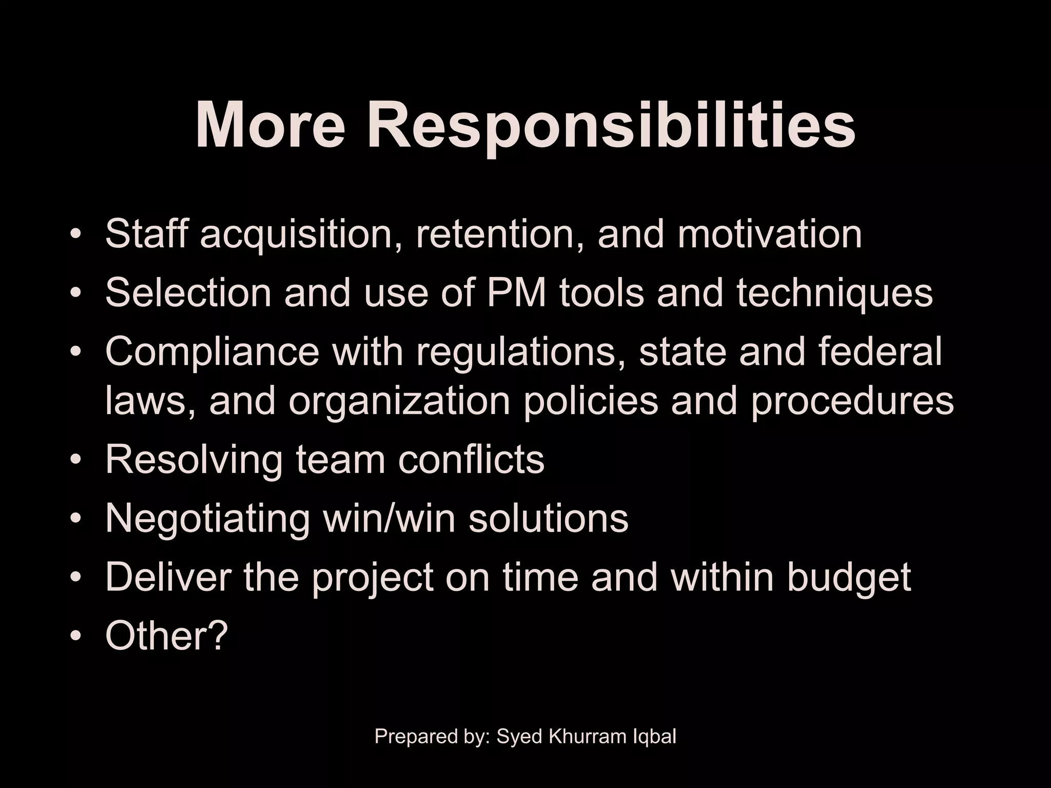 More Responsibilities
• Staff acquisition, retention, and motivation
• Selection and use of PM tools and techniques
• Compliance with regulations, state and federal
  laws, and organization policies and procedures
• Resolving team conflicts
• Negotiating win/win solutions
• Deliver the project on time and within budget
• Other?

                Prepared by: Syed Khurram Iqbal
 