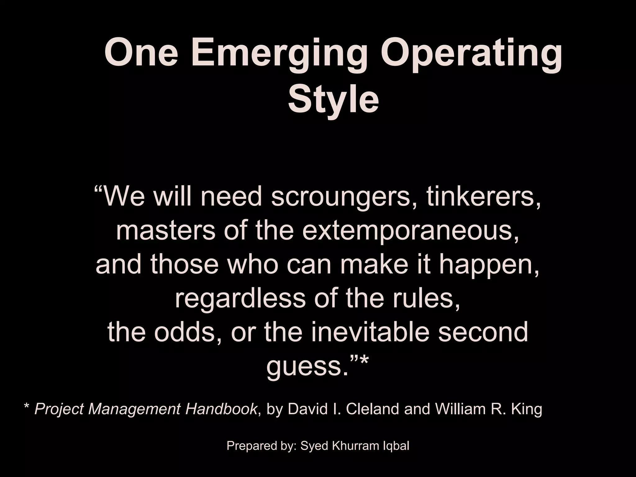 One Emerging Operating
                  Style

         ―We will need scroungers, tinkerers,
           masters of the extemporaneous,
         and those who can make it happen,
               regardless of the rules,
          the odds, or the inevitable second
                       guess.‖*
* Project Management Handbook, by David I. Cleland and William R. King

                           Prepared by: Syed Khurram Iqbal
 