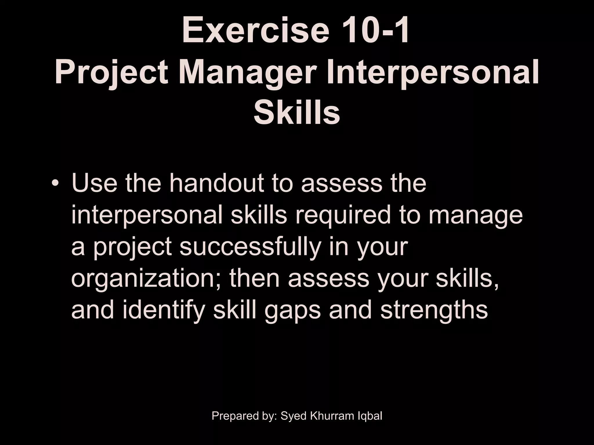 Exercise 10-1
Project Manager Interpersonal
           Skills

• Use the handout to assess the
  interpersonal skills required to manage
  a project successfully in your
  organization; then assess your skills,
  and identify skill gaps and strengths


             Prepared by: Syed Khurram Iqbal
 