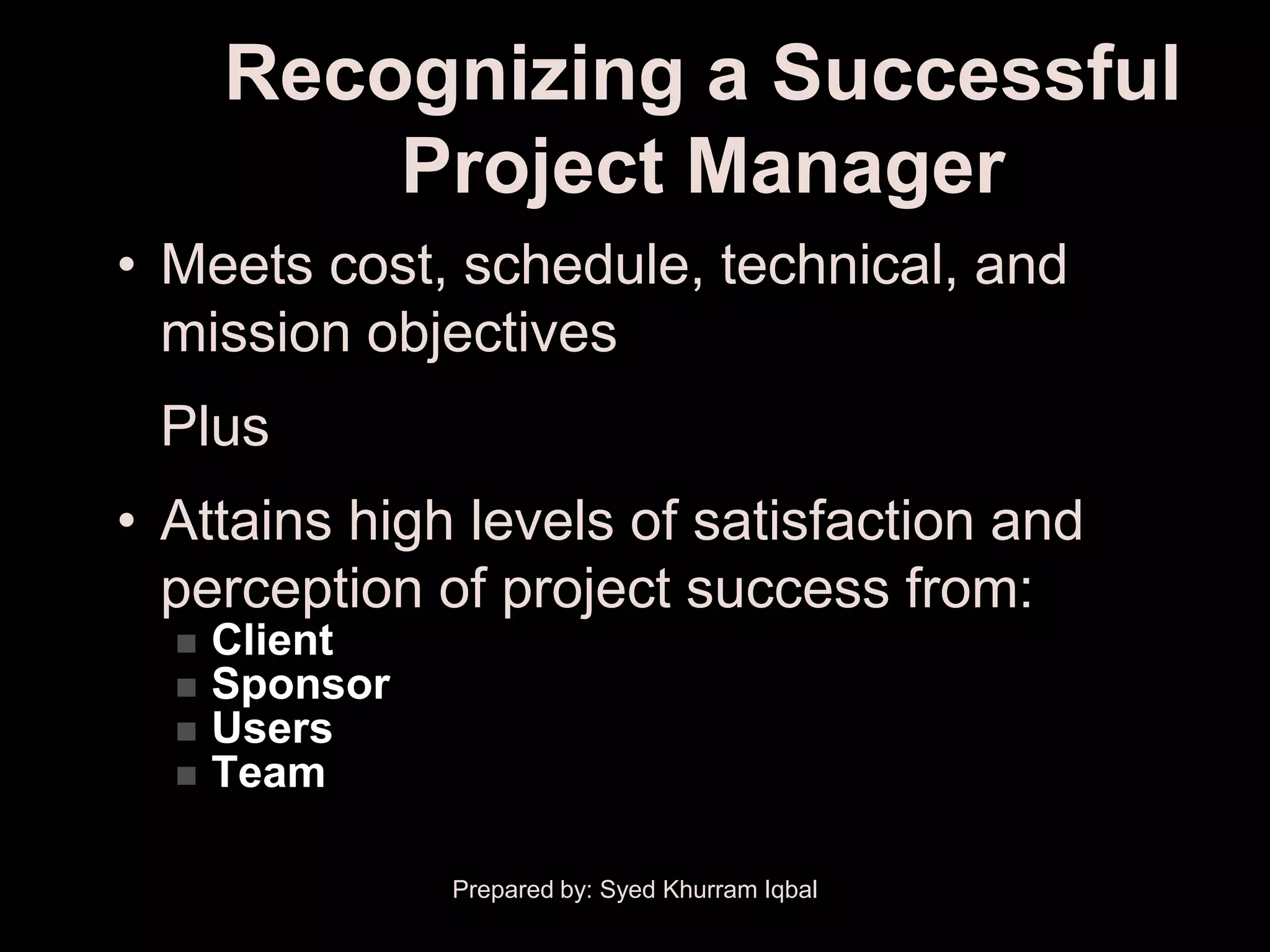 Recognizing a Successful
          Project Manager
• Meets cost, schedule, technical, and
  mission objectives
 Plus
• Attains high levels of satisfaction and
  perception of project success from:
     Client
     Sponsor
     Users
     Team

                Prepared by: Syed Khurram Iqbal
 