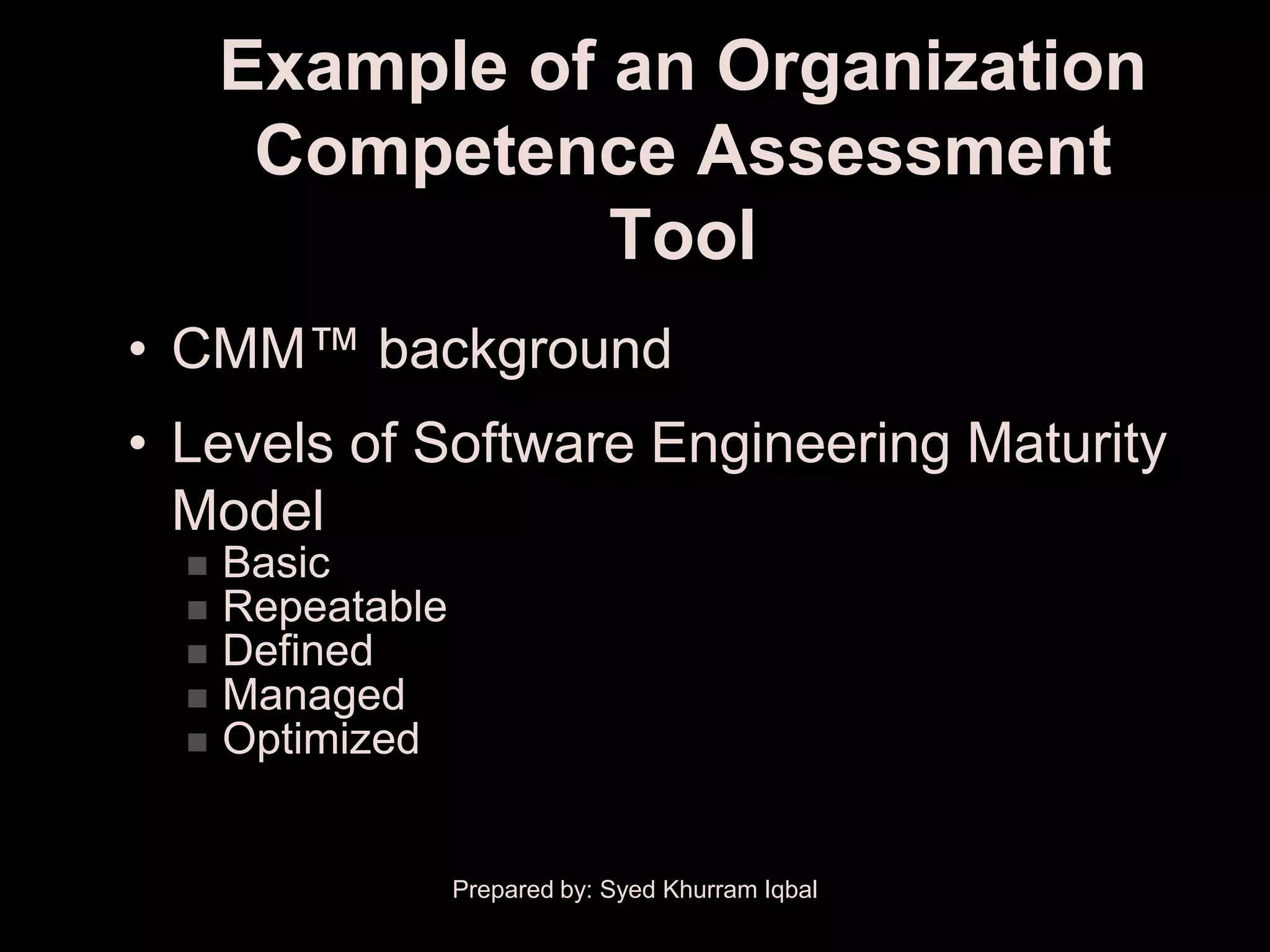 Example of an Organization
       Competence Assessment
                 Tool
• CMM™ background
• Levels of Software Engineering Maturity
  Model
     Basic
     Repeatable
     Defined
     Managed
     Optimized


                   Prepared by: Syed Khurram Iqbal
 