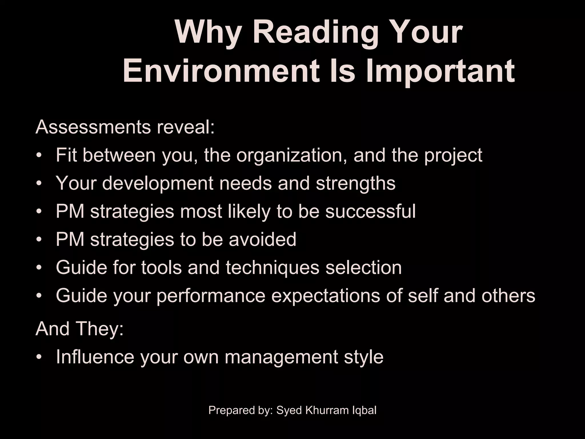 Why Reading Your
         Environment Is Important
Assessments reveal:
• Fit between you, the organization, and the project
• Your development needs and strengths
• PM strategies most likely to be successful
• PM strategies to be avoided
• Guide for tools and techniques selection
• Guide your performance expectations of self and others
And They:
• Influence your own management style

                   Prepared by: Syed Khurram Iqbal
 