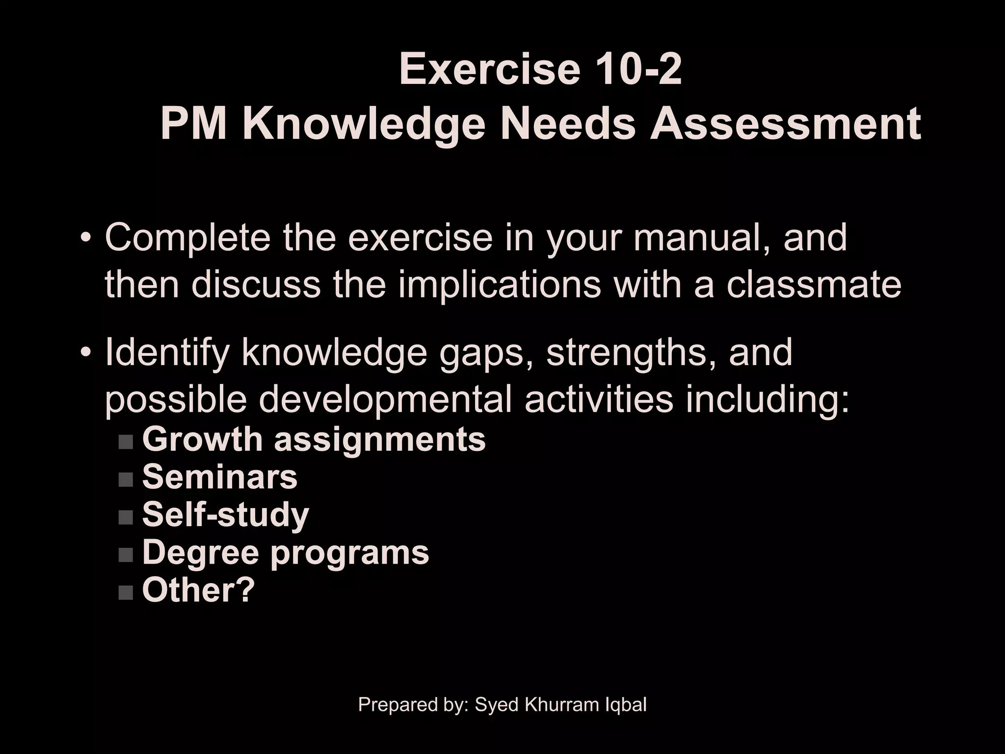 Exercise 10-2
    PM Knowledge Needs Assessment

• Complete the exercise in your manual, and
  then discuss the implications with a classmate
• Identify knowledge gaps, strengths, and
  possible developmental activities including:
   Growth  assignments
   Seminars
   Self-study
   Degree programs
   Other?



                Prepared by: Syed Khurram Iqbal
 