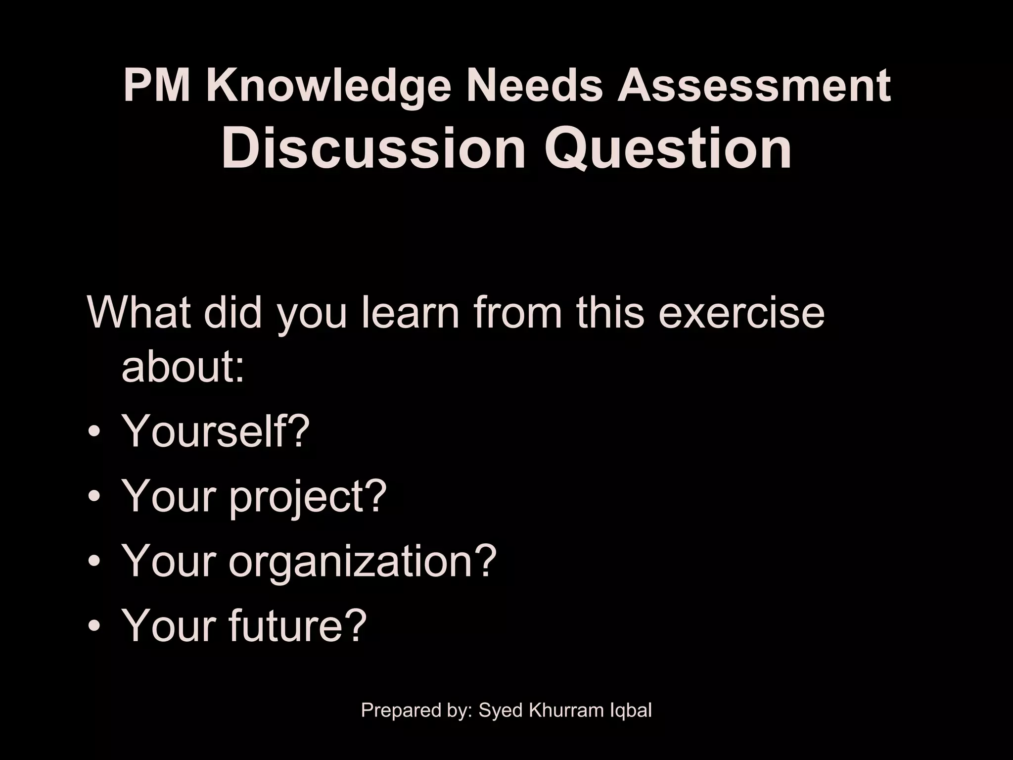PM Knowledge Needs Assessment
      Discussion Question

What did you learn from this exercise
  about:
• Yourself?
• Your project?
• Your organization?
• Your future?
             Prepared by: Syed Khurram Iqbal
 