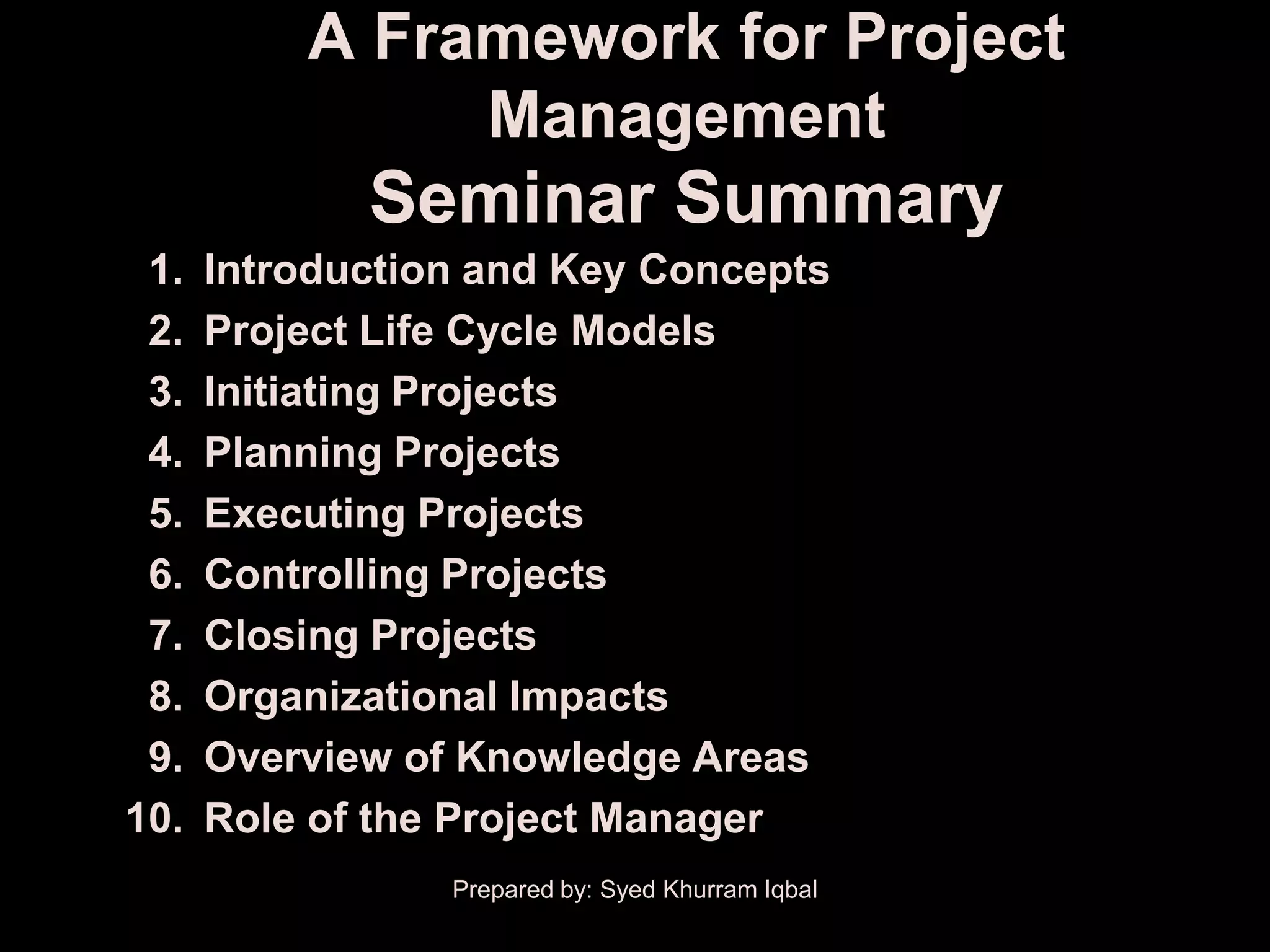 A Framework for Project
               Management
             Seminar Summary
 1.   Introduction and Key Concepts
 2.   Project Life Cycle Models
 3.   Initiating Projects
 4.   Planning Projects
 5.   Executing Projects
 6.   Controlling Projects
 7.   Closing Projects
 8.   Organizational Impacts
 9.   Overview of Knowledge Areas
10.   Role of the Project Manager
                 Prepared by: Syed Khurram Iqbal
 