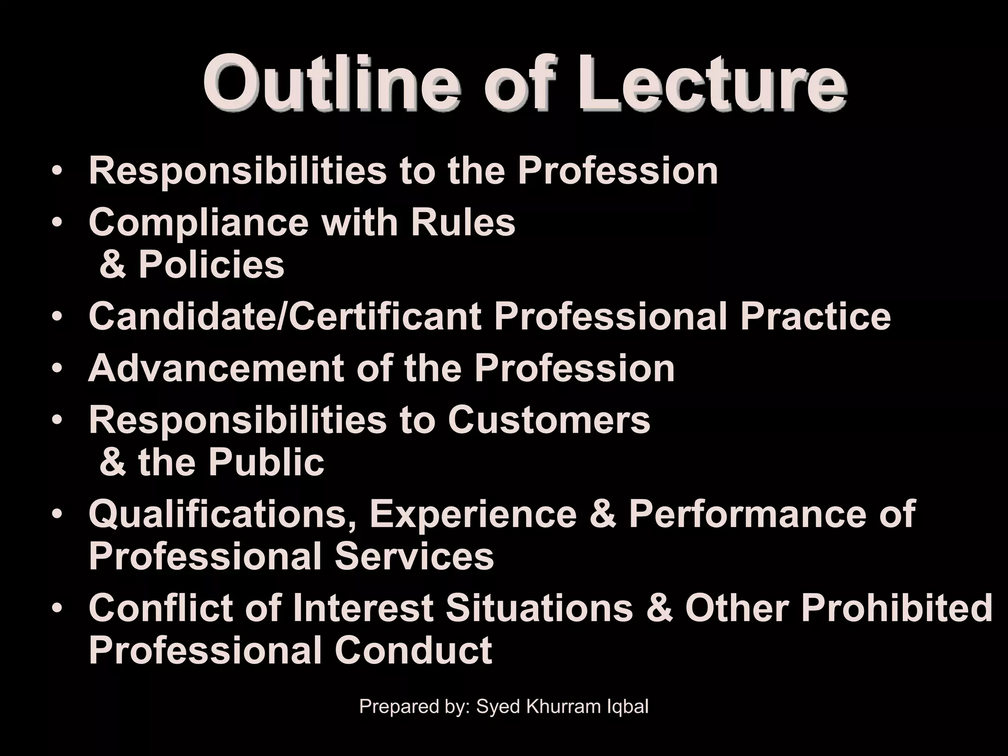 Outline of Lecture
• Responsibilities to the Profession
• Compliance with Rules
  & Policies
• Candidate/Certificant Professional Practice
• Advancement of the Profession
• Responsibilities to Customers
  & the Public
• Qualifications, Experience & Performance of
  Professional Services
• Conflict of Interest Situations & Other Prohibited
  Professional Conduct
                 Prepared by: Syed Khurram Iqbal
 