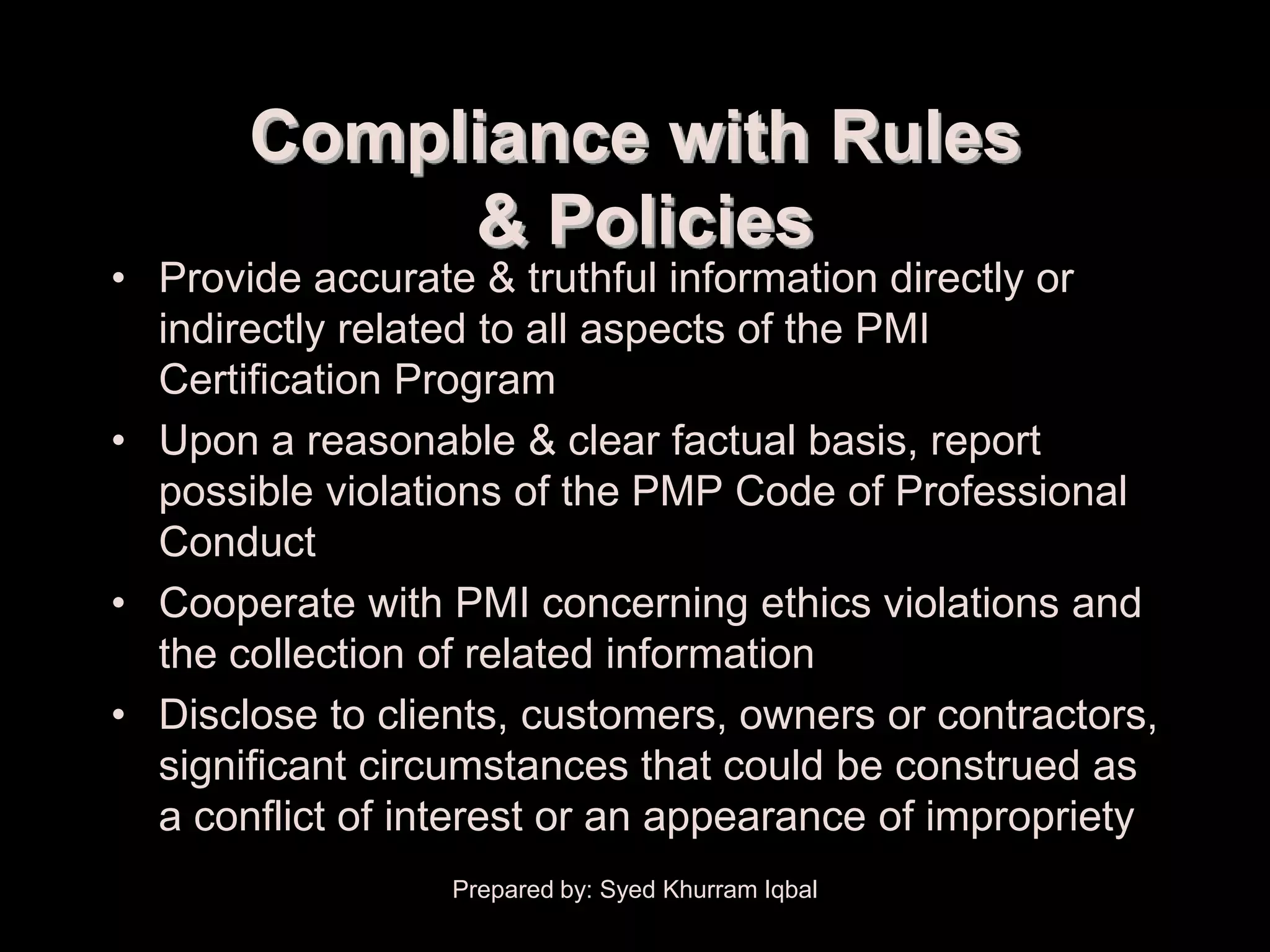 Compliance with Rules
            & Policies
• Provide accurate & truthful information directly or
  indirectly related to all aspects of the PMI
  Certification Program
• Upon a reasonable & clear factual basis, report
  possible violations of the PMP Code of Professional
  Conduct
• Cooperate with PMI concerning ethics violations and
  the collection of related information
• Disclose to clients, customers, owners or contractors,
  significant circumstances that could be construed as
  a conflict of interest or an appearance of impropriety
                  Prepared by: Syed Khurram Iqbal
 