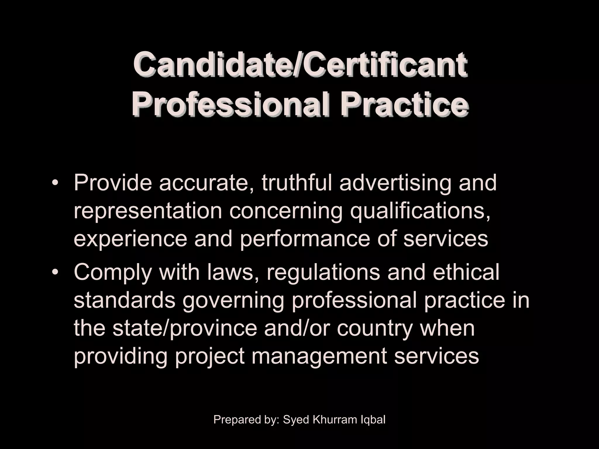 Candidate/Certificant
       Professional Practice

• Provide accurate, truthful advertising and
  representation concerning qualifications,
  experience and performance of services
• Comply with laws, regulations and ethical
  standards governing professional practice in
  the state/province and/or country when
  providing project management services

               Prepared by: Syed Khurram Iqbal
 