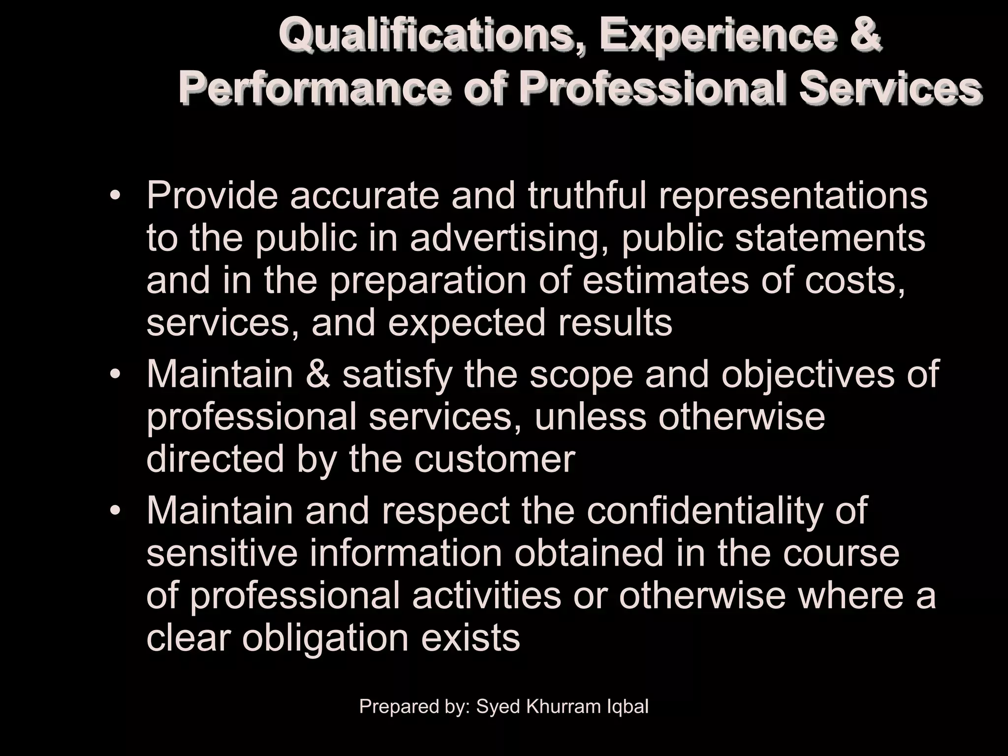 Qualifications, Experience &
    Performance of Professional Services

• Provide accurate and truthful representations
  to the public in advertising, public statements
  and in the preparation of estimates of costs,
  services, and expected results
• Maintain & satisfy the scope and objectives of
  professional services, unless otherwise
  directed by the customer
• Maintain and respect the confidentiality of
  sensitive information obtained in the course
  of professional activities or otherwise where a
  clear obligation exists
              Prepared by: Syed Khurram Iqbal
 
