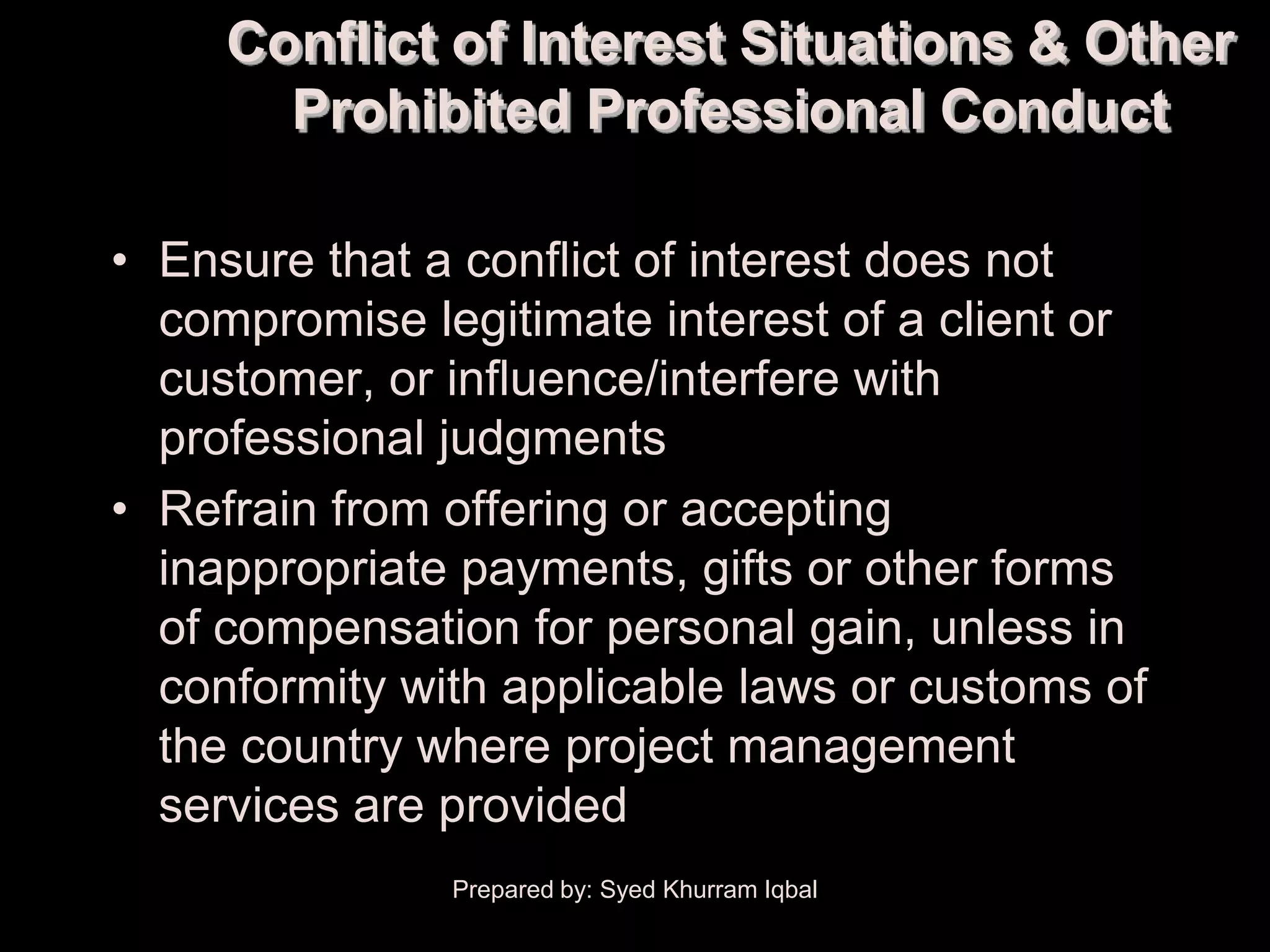 Conflict of Interest Situations & Other
       Prohibited Professional Conduct

• Ensure that a conflict of interest does not
  compromise legitimate interest of a client or
  customer, or influence/interfere with
  professional judgments
• Refrain from offering or accepting
  inappropriate payments, gifts or other forms
  of compensation for personal gain, unless in
  conformity with applicable laws or customs of
  the country where project management
  services are provided
               Prepared by: Syed Khurram Iqbal
 