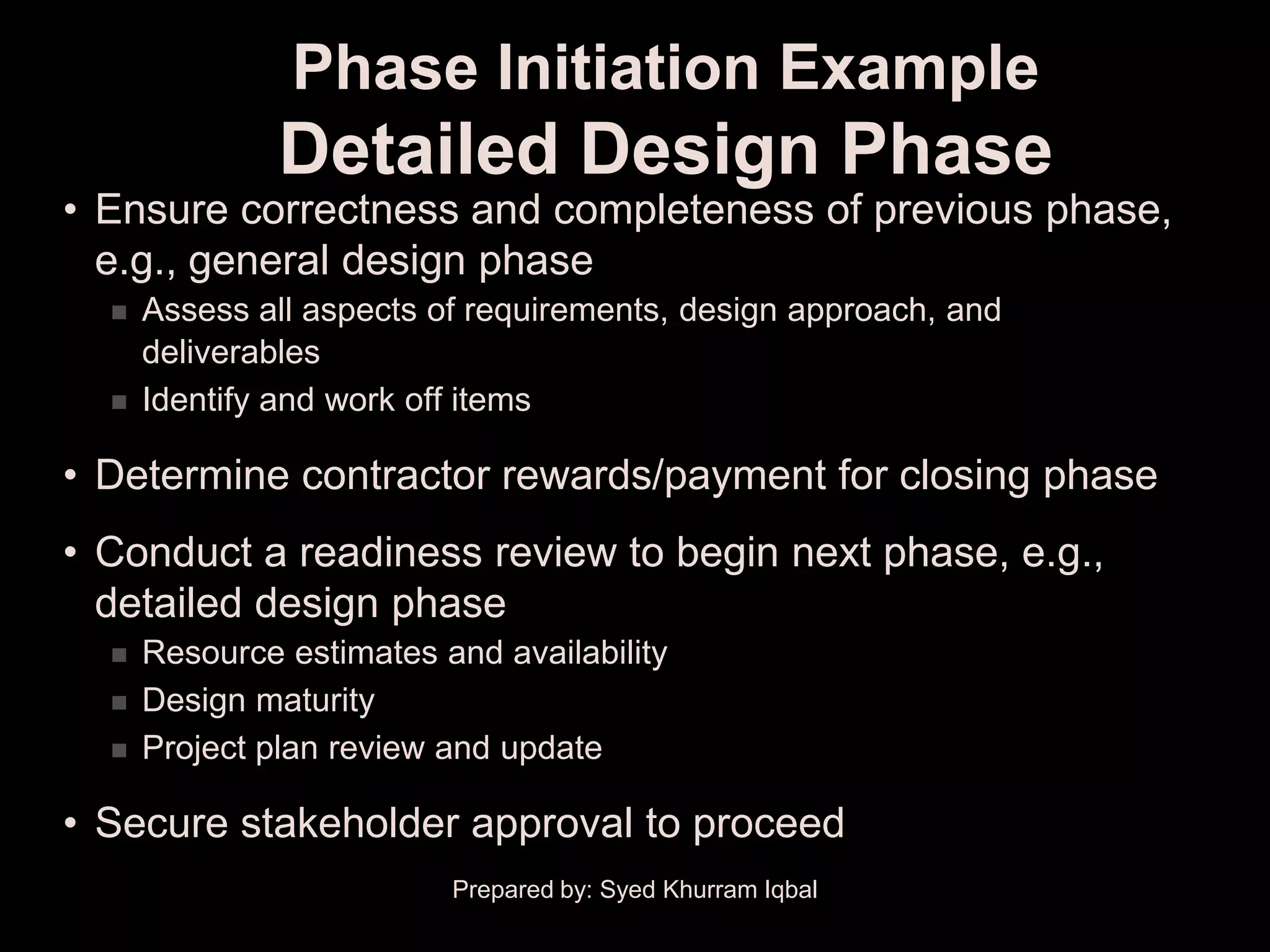 Phase Initiation Example
               Detailed Design Phase
• Ensure correctness and completeness of previous phase,
  e.g., general design phase
     Assess all aspects of requirements, design approach, and
      deliverables
     Identify and work off items

• Determine contractor rewards/payment for closing phase
• Conduct a readiness review to begin next phase, e.g.,
  detailed design phase
     Resource estimates and availability
     Design maturity
     Project plan review and update

• Secure stakeholder approval to proceed
                          Prepared by: Syed Khurram Iqbal
 