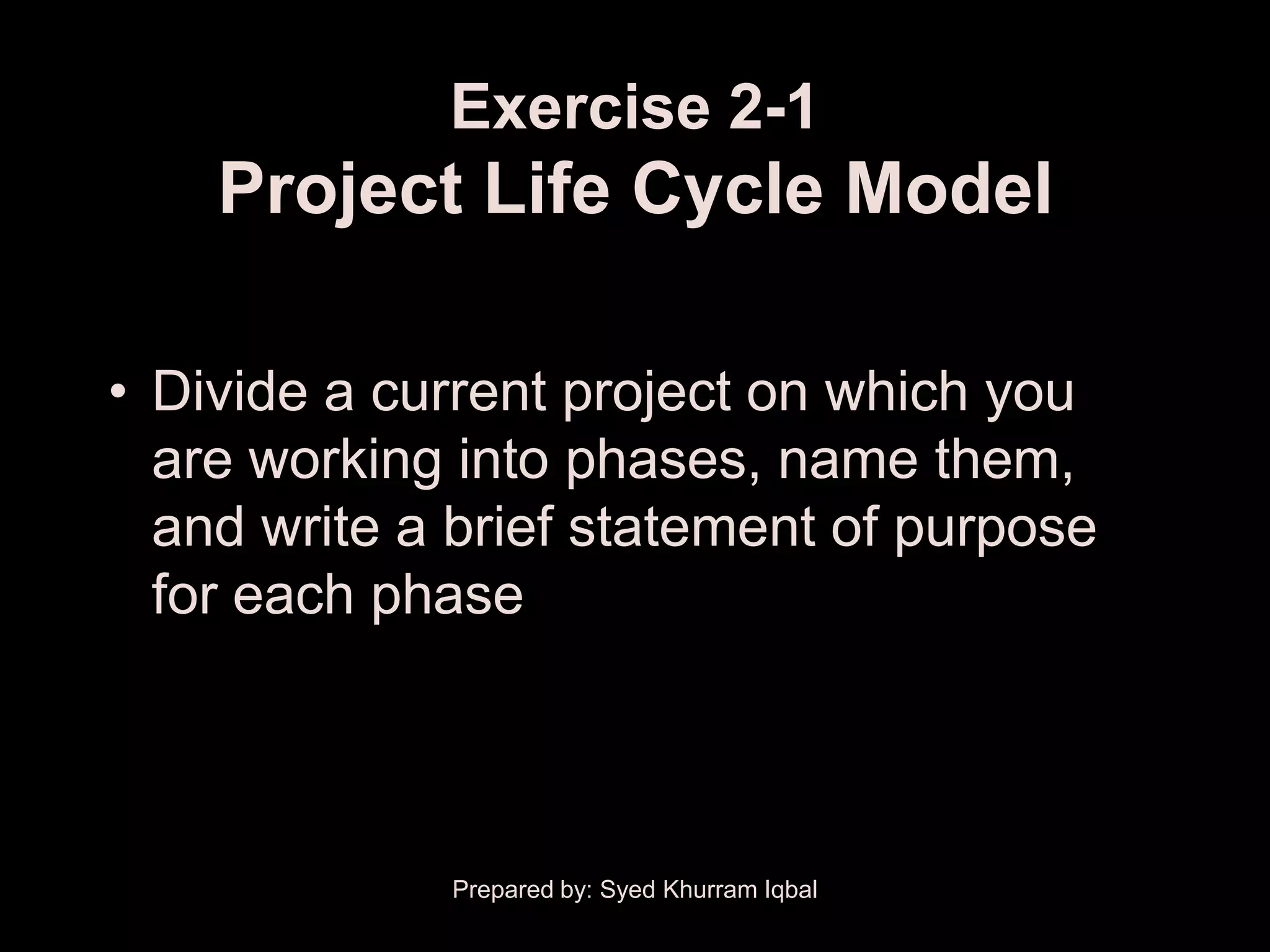 Exercise 2-1
    Project Life Cycle Model

• Divide a current project on which you
  are working into phases, name them,
  and write a brief statement of purpose
  for each phase




             Prepared by: Syed Khurram Iqbal
 