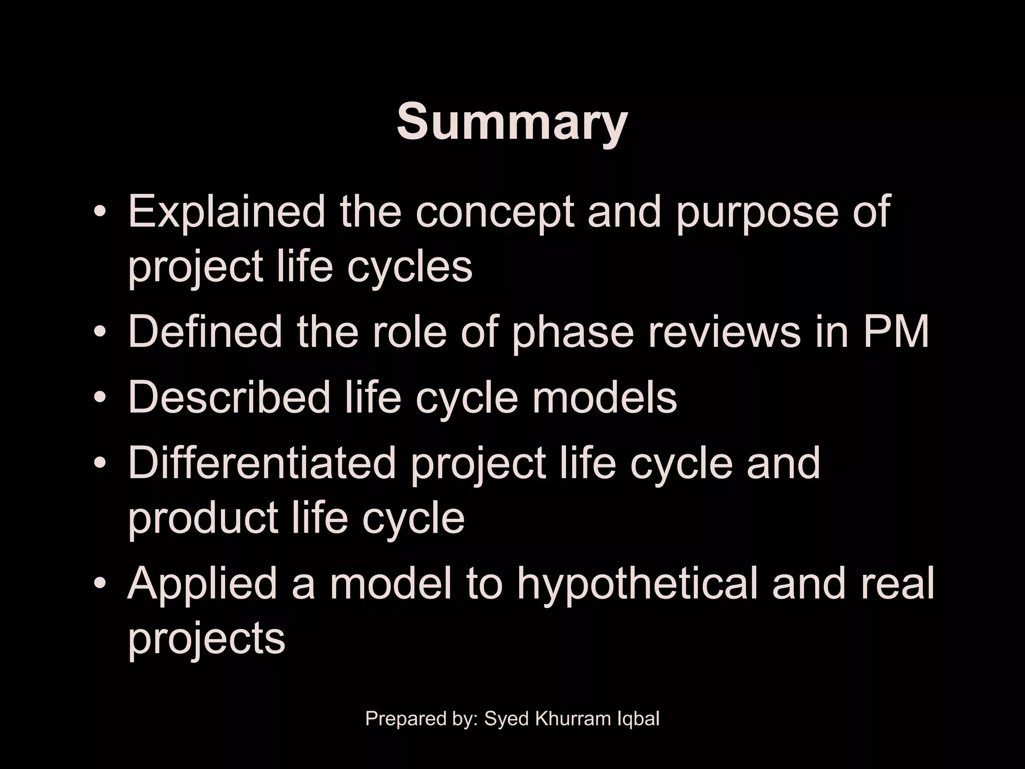 Summary
• Explained the concept and purpose of
  project life cycles
• Defined the role of phase reviews in PM
• Described life cycle models
• Differentiated project life cycle and
  product life cycle
• Applied a model to hypothetical and real
  projects
             Prepared by: Syed Khurram Iqbal
 