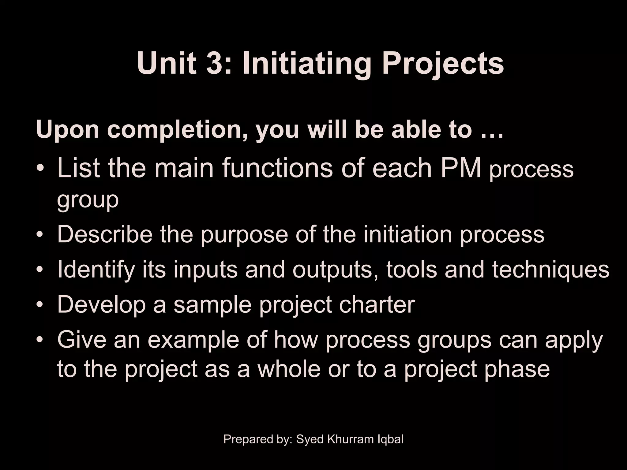 Unit 3: Initiating Projects

Upon completion, you will be able to …
• List the main functions of each PM process
    group
•   Describe the purpose of the initiation process
•   Identify its inputs and outputs, tools and techniques
•   Develop a sample project charter
•   Give an example of how process groups can apply
    to the project as a whole or to a project phase

                   Prepared by: Syed Khurram Iqbal
 