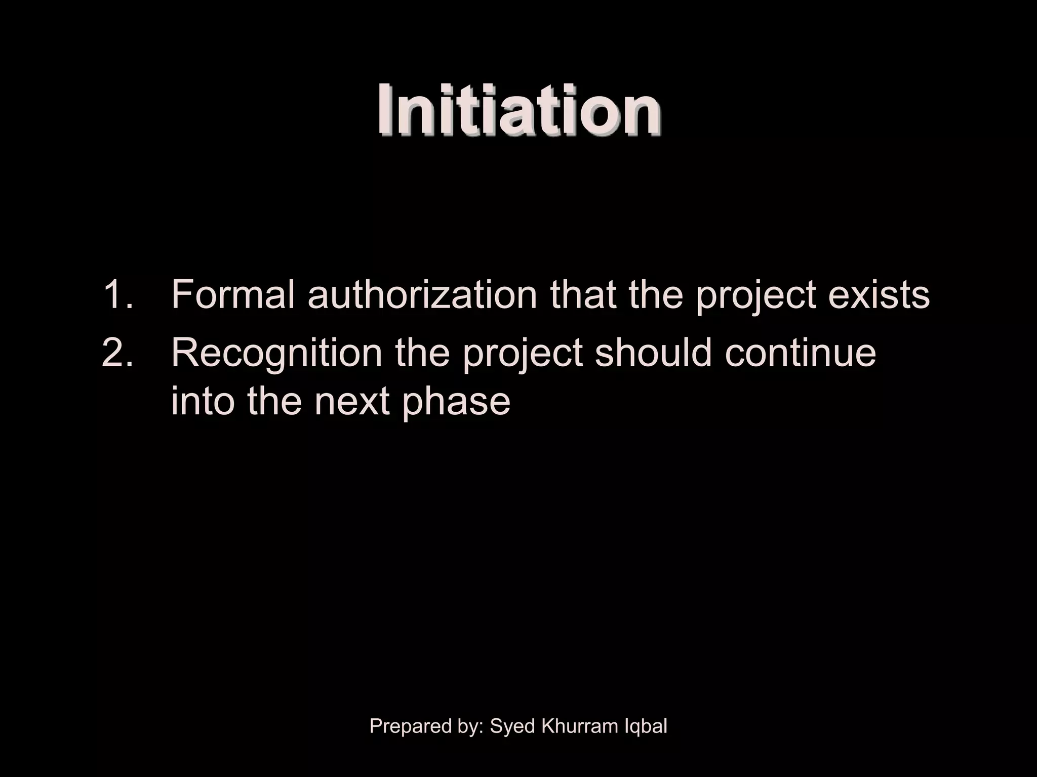 Scope Initiation


                   Initiation

    1. Formal authorization that the project exists
    2. Recognition the project should continue
       into the next phase




                   Prepared by: Syed Khurram Iqbal
 